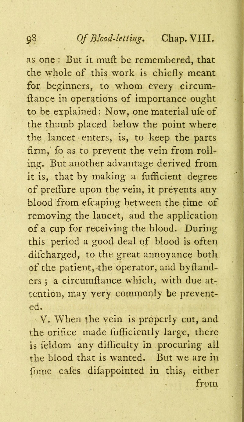 as one : But it mufl be remembered, that the whole of this work is chiefly meant for beginners, to whom fevery circum-* fiance in operations of importance ought to be explained: Now, one material ufe of the thumb placed below the point where the lancet enters, is, to keep the parts firm, fo as to preyent the vein from roll- ing. But another advantage derived from it is, that by making a fufficient degree of preffure upon the vein, it prevents any blood from efcaping between the time of removing the lancet, and the application of a cup for receiving the blood. During this period a gopd deal of blood is often difcharged, to the great annoyance both of the patient, the operator, and byftand- ers; a circumflance which, with due at- tention, may very commonly be prevent- ed. V. When the vein is prdperly cut, and the orifice made fufficiently large, there is feldom any difficulty in procuring all the blood that is wanted. But we are in fome cafes difappointed in this^ either from