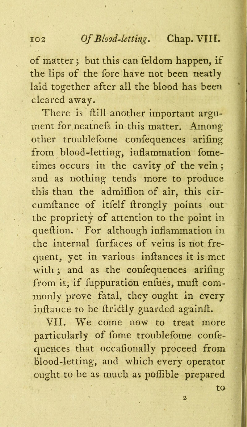 of matter; but this can feldom happen, If the lips of the fore have not been neatly laid together after all the blood has been cleared away- There is ftlll another Important argu- ment for neatnefs in this matter. Among other troublefome confequences ariling from blood-letting, Inflammation fome- tlmes occurs in the cavity of the vein ^ and as nothing tends more to produce this than the admlflion of air, this clr- cumftance of itfelf ftrongly points out the propriety of attention to the point in queftion. ' For although Inflammation in the internal furfaces of veins is not fre- quent,^ yet in various inftances it is met with; and as the confequences arifing from it, if fuppuratlon enfues, muft com- monly prove fatal, they ought in every inftance to be ftricSly guarded againft. VII. We come now to treat more particularly of fome troublefome confe- queilces that occafionally proceed from blood-letting, and which every operator ought to be as much as poffible prepared to 2