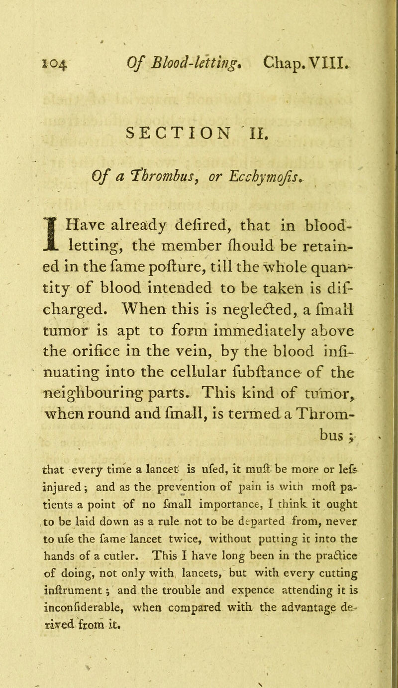 SECTION II. Of a thrombus, or Ecchymojis^ IHave already delired, that in blood- letting, the member fhouid be retain- ed in the fame pofture, till the whole quan- tity of blood intended to be taken is dif- charged. When this is negleded, a fmall tumor is apt to form immediately above the orifice in the vein, by the blood infi- nuating into the cellular fubftance' of the neighbouring parts.. This kind of tunior^ when round and fmall, is termed a Throm- bus y that every time a lancet is ufed, it mult be more or lefs injured; and as the prevention of pain is with moft pa- tients a point of no fmall importance, I think it ought to be laid down as a rule not to be departed from, never to ufe the fame lancet twice, without putting it into the hands of a cutler. This I have long been in the pradice of doing, not only with, lancets, but with every cutting inftrument; and the trouble and expence attending it is inconliderable, when compared with the advantage de- rived from it.