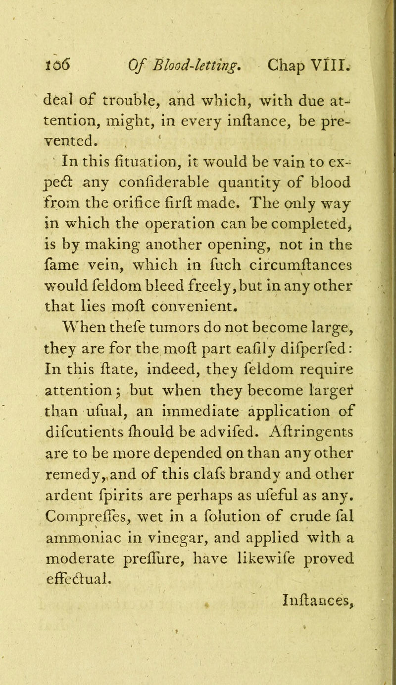 deal of trouble, and which, with due at- tention, might, in every inftance, be pre- vented. In this fituation, it would be vain to ex- pedl: any conhderable quantity of blood from the orifice firft made. The only way in which the operation can be completed^ is by making another opening, not in the fame vein, which in fuch circumftances vrould feldom bleed freely, but in any other that lies moft convenient. When thefe tumors do not become large, they are for the moft part eafily difperfed: In this ftate, indeed, they feldom require attention ^ but when they become larger than ufual, an immediate application of difcutients fliould be advifed. Aflringents are to be more depended on than any other remedy,,and of this clafs brandy and other ardent fpirits are perhaps as ufeful as any. Comprefles, wet in a folution of crude fal ammoniac in vinegar, and applied with a moderate preflure, have likewife proved effedual. Infiauces,