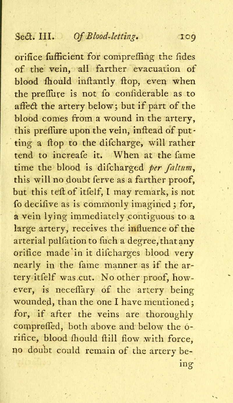orifice fufliclent for compreffing the fides of the vein, all farther evacuation of blood fhould inftantly flop, even when the prefluve is not fo confiderable as to affed the artery below ^ but if part of the blood comes from a wound in the artery, this prefliire upon the vein, inftead of put- ting a flop to the difeharge, will rather tend to increafe it. When at the fame time the blood is difeharged per faltum^ this will no doubt ferve as a farther proof, but this teil of itfelf, I may remark, is not fo decilive as is commonly imagined 3 for, a vein lying immediately contiguous to a large artery, receives the influence of the arterial pulfation to fuch a degree, that any orifice made in it difeharges blood very nearly in the fame manner as if the ar- tery itfelf was cut. No other proof, how- ever, is neceflTary of the artery being wounded, than the one I have mentioned; for, if after the veins are thoroughly coqaprefled, both above and below the 6- rifice, blood fhould ftill flow with force, no doubt could remain of the artery be- ing