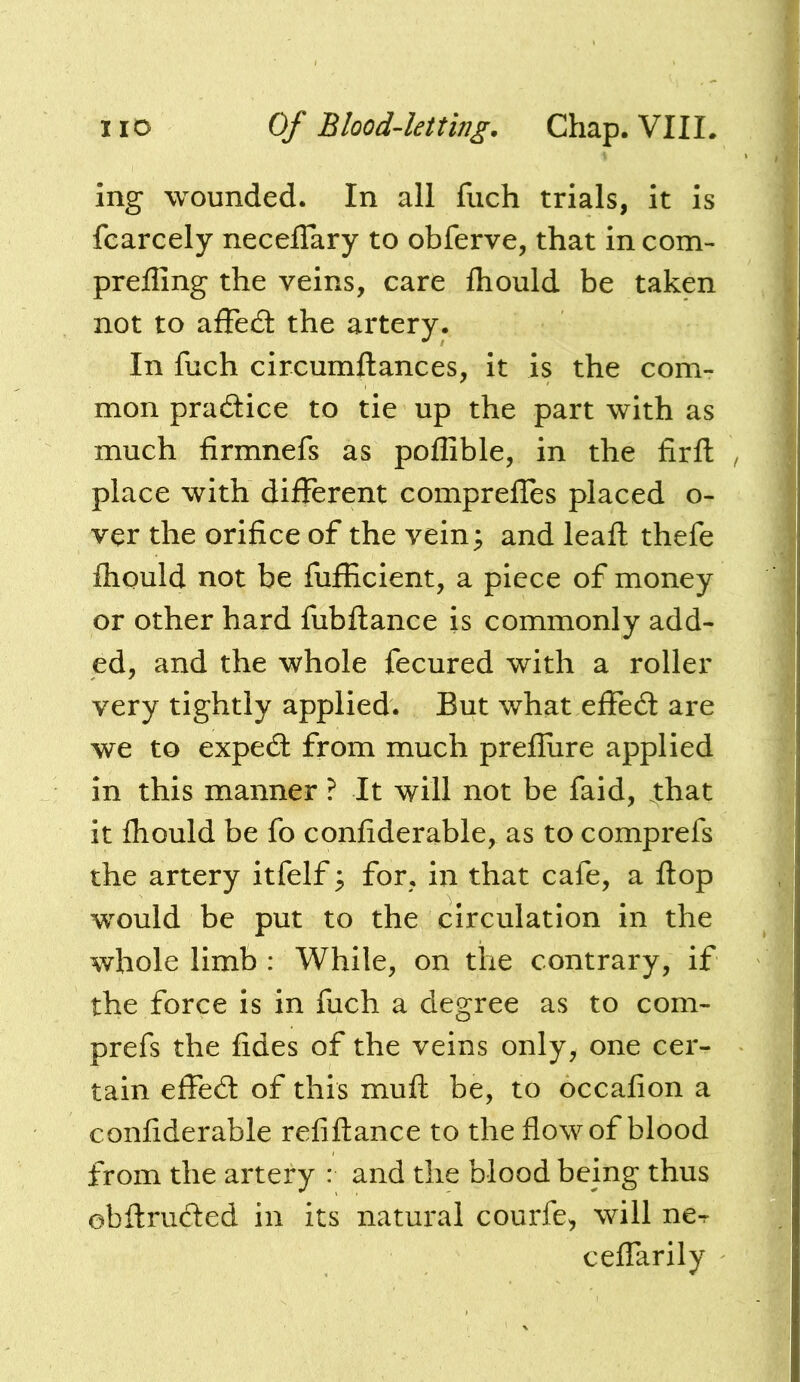 ing wounded. In all fuch trials, it is fcarcely neceflary to obferve, that in com- prefling the veins, care fliould be taken not to affed: the artery. In fuch circumftances, it is the com- mon pradice to tie up the part with as much firmnefs as poflible, in the firfl: , place with different comprefTes placed o- ver the orifice of the vein; and leaft thefe fliQuld not be fufficient, a piece of money or other hard fubftance is commonly add- ed, and the whole fecured with a roller very tightly applied. But what effed are we to exped from much prefliire applied in this manner ? It will not be faid, that it fliould be fo confiderable, as to comprefs the artery itfelf; for, in that cafe, a flop would be put to the circulation in the whole limb : While, on the contrary, if the force is in fuch a degree as to com- prefs the fides of the veins only, one cer- tain effed of this muft be, to occafion a confiderable refiftance to the flow of blood from the artery : and the blood being thus obflruded in its natural courfe, will ne-r ceffarily