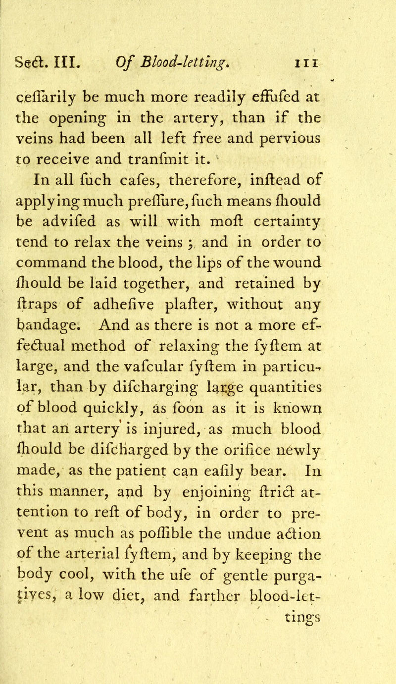 qeflarily be much more readily effiifed at the opening in the artery, than if the veins had been all left free and pervious to receive and tranfmit it. In all fuch cafes, therefore, inftead of applying much prefliire, fuch means fhould be advifed as will with moft certainty tend to relax the veins ^ and in order to command the blood, the lips of the wound Ihould be laid together, and retained by ftraps of adhefive plafter, without any bandage. And as there is not a more ef- fedtual method of relaxing the fyftem at large, and the vafcular fyftem in particu-^ lar, than by difcharging large quantities of blood quickly, as foon as it is known that an artery is injured, as much blood fhould be difcharged by the orifice newly made, as the patient can eafily bear. In this manner, and by enjoining ftricl at- tention to reft of body, in order to pre- vent as much as poilible the undue adion of the arterial fyftem, and by keeping the body cool, with the ufe of gentle purga- tives;, a low diec^ and farther blood-iet- tipgs