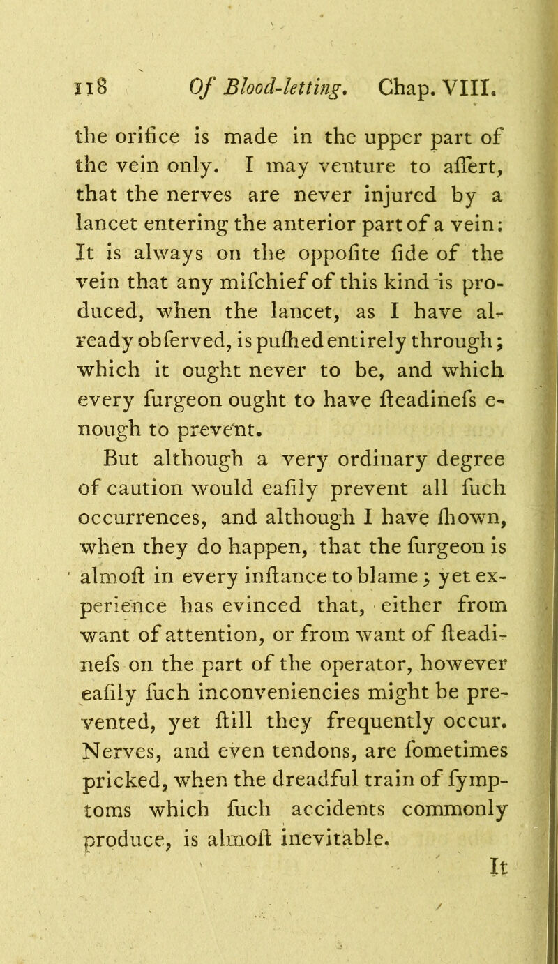 the orifice is made in the upper part of the vein only. I may venture to affert, that the nerves are never injured by a lancet entering the anterior part of a vein; It is always on the oppofite fide of the vein that any mifchief of this kind is pro- duced, when the lancet, as I have al^ ready obferved, is pufliedentirely through; which it ought never to be, and which every furgeon ought to have Ileadinefs e- nough to prevent. But although a very ordinary degree of caution would eafily prevent all fuch occurrences, and although I have Ihown, when they do happen, that the furgeon is almofl: in every inftance to blame; yet ex- perience has evinced that, either from want of attention, or from want of fteadi- nefs on the part of the operator, however eafily fuch inconvenieneies might be pre- vented, yet ftill they frequently occur. Nerves, and even tendons, are fometimes pricked, when the dreadful train of fymp- toms which fuch accidents commonly produce, is almofl; inevitable. It