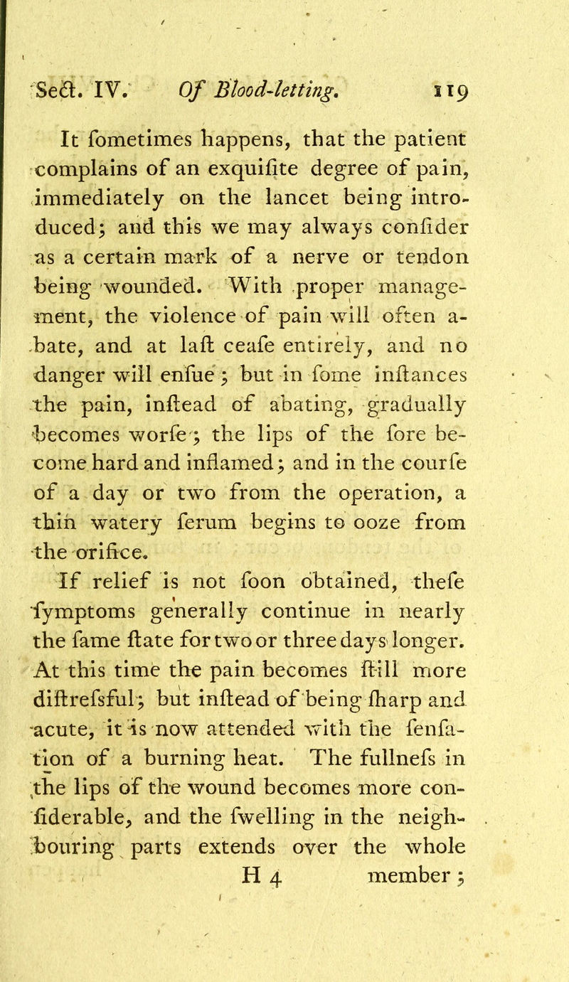 It fometimes happens, that the patient complains of an exquifite degree of pain, immediately on the lancet being intro- duced; and this we may always coniider as a certain mark of a nerve or tendon being wounded. With proper manage- ment, the violence of pain will often a- .bate, and at lall ceafe entirely, and no danger will enfue; but in fome inftances the pain, inftead of abating, gradually becomes v/orfe'; the lips of the fore be- come hard and inflamed; and in the courfe of a day or two from the operation, a thin watery ferum begins to ooze from the orifice. If relief is not foon obtained, thefe iymptoms generally continue in nearly the fame ftate for two or three days'longer. At this time the pain becomes ffill more diftrefsful; but inftead of being fharp and acute, itls now attended with the fenfa- tlon of a burning heat. The fullnefs in ;the lips of the wound becomes more con- fiderable, and the fwelling in the neigh- bouring parts extends over the whole H 4 member;