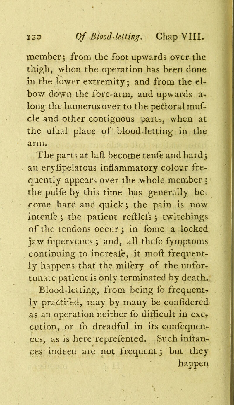 member; from the foot upwards over the thigh, when the operation has been done in the lower extremity; and from the el- bow down the fore-arm, and upwards a^ long the humerus over to the peftoral muf- cle and other contiguous parts, when at the ufual place of blood-letting in the arm. The parts at laft become tenfe and hard; an eryfipelatous inflammatory colour fre- quently appears over the whole member; the pulfe by this time has generally be^ come hard and quick ; the pain is now intenfe ; the patient reftlefs; twitchings of the tendons occur; in fome a locked jaw fupervenes; and, all thefe fymptoms continuing to increafe, it moft frequent- ly happens that the mifery of the unforr tunate patient is only terminated by death* Blood-letting, from being fo frequent- ly pradtifed, may by many be confldered as an operation neither fo difficult in exer cut ion, or fo dreadful in its confequen- ces, as is here reprefented. Such inftan- ces indeed are not frequent; but they happen