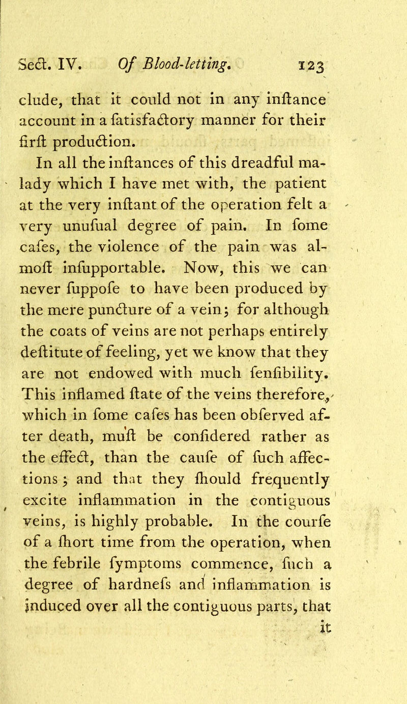 elude, that it could not in any inllance account in a fatisfadory manner for their firfl; produdion. In all theinftances of this dreadful ma- lady which I have met with, the patient at the very inftant of the operation felt a very unufual degree of pain. In fome cafes, the violence of the pain was al- moff infupportable. Now, this we can never fuppofe to have been produced by the mere pundure of a vein^ for although the coats of veins are not perhaps entirely deftitute of feeling, yet we know that they are not endowed with much fenfibility. This inflamed date of the veins therefore,^ which in fome cafes has been obferved af- ter death, mufl: be confidered rather as the effed, than the caufe of fuch affec- tions ; and that they Ihould frequently excite inflammation in the contiguous veins, is highly probable. In the courfe of a fhort time from the operation, when the febrile fymptoms commence, fuch a degree of hardnefs and inflammation is induced over all the contiguous parts, that it