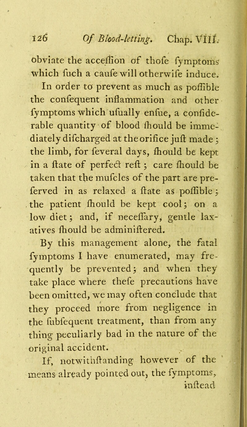obviate the acce/iion of thofe fymptom^ which fuch a caufe will otherwife induce. In order to prevent as much as poffible the confequent inflammation and other fymptoms which ufually enfue, a confide- rable quantity of blood fhould be imme- diately difcharged at the orifice jufl: made 3 the limb, for feveral days, fhould be kept in a ftate of perfect reft; care fhould be taken that the mufcles of the part are pre- ferved in as relaxed a ftate as poffible ^ , the patient fhould be kept cool 3 on a low diet^ and, if neceffary^ gentle lax- atives fhould be adminiftered. By this management alone, the fatal fymptoms I have enumerated, may fre- quently be prevented 3 and when they take place where thefe precautions have been omitted, we may often conclude that they proceed more from negligence in the fubfequent treatment, than from any thing peculiarly bad in the nature of the original accident. If, notwithftanding however of the means already pointed outj the fymptoms, inftead