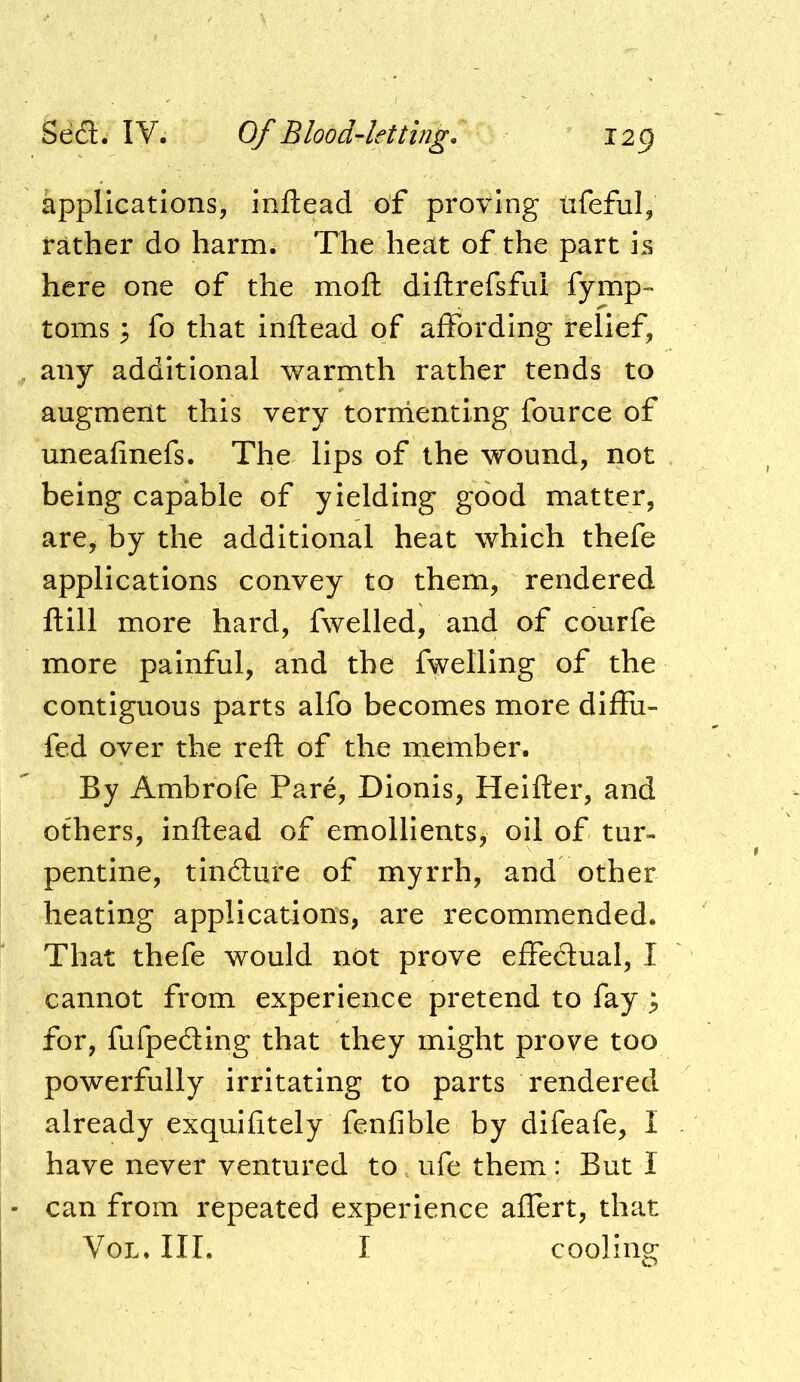 applications, Inftead of proving ufeful, rather do harm. The heat of the part is here one of the moft diftrefsfui fymp- toms 3 fo that Inftead of affording relief, any additional warmth rather tends to augment this very tornienting fource of uneafinefs. The lips of the wound, not being capable of yielding good matter, are^ by the additional heat which thefe applications convey to them, rendered ftill more hard, fwelled, and of courfe more painful, and the fwelling of the contiguous parts alfo becomes more diffu- fed over the reft of the member. By Ambrofe Pare, Dionis, Heifter, and others, inftead of emollients, oil of tur- pentine, tinfture of myrrh, and other heating applications, are recommended. That thefe would not prove effedual, I cannot from experience pretend to fay ; for, fufpe6Hng that they might prove too powerfully irritating to parts rendered already exquifitely fenfible by difeafe, I have never ventured to ufe them: But I can from repeated experience aflert, that VoL. III. I cooling