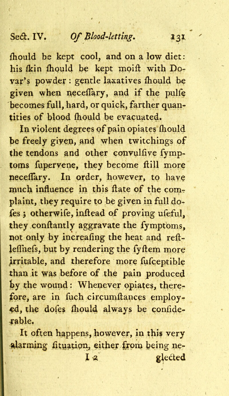 fhould be kept cool, and on a low diet: his Ikin flipuld be kept moift with Do- vaf’s powder : gentle laxatives fliould be given when neceflary, and if the pulfe becomes full, hard, or quick, farther quan- tities of blood fliould be evacuated. In violent degrees of pain opiates fliould be freely giyen, and when twitchings of the tendons and other convulfive fymp- toms fupervene, they become ftill more neceflary. In order, however, to have milc^ influence in this ftate of the coin- plaint, they require to be given in full do» fes ^ otherwife, inftead of proving ufeful, they conilantly aggravate the fymptbms, not only by increafing the heat and refl;- Jeflhefs, but by rendering the fyftem more jirritable, and therefore more fufceptible than it was before of the pain produced by the wound: Whenever opiates, there- fore, are in fuch circumftances employ- ed, thp dofes fliould always be conlide- rable. It often happens, however, in this very alarming fltuati(ni> either fro^ feeing ne- I sa gledted