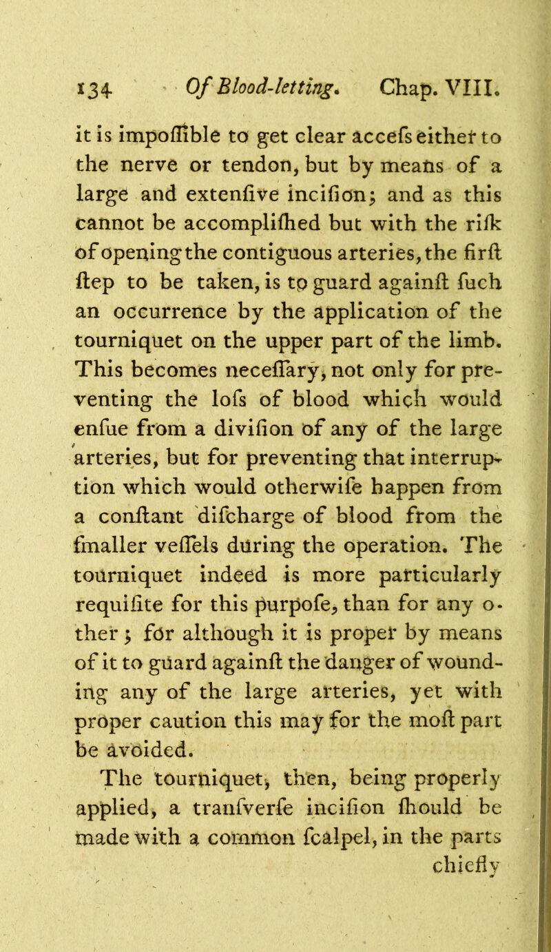 it is impoflible to get clear accefseithet to the nerve or tendon, but by means of a large and extenfive incifion; and as this cannot be accompliflied but with the rifk of opening the contiguous arteries, the firft ftep to be taken, is tp guard againft fuch an occurrence by the application of the tourniquet on the upper part of the limb. This becomes neceflary^ not only for pre- venting the lofs of blood which would enfue from a divifion of any of the large arteries, but for preventing that interrup- tion which would otherwife happen from a conftant difcharge of blood from the fmaller veflels during the operation. The tourniquet indeed is more particularly requiiite for this purpofe^ than for any o- ther; for although it is proper by means of it to guard againft the danger of wound- ing any of the large arteries, yet with proper caution this may for the moft part be avoided. The tourtiiquet, then, being properly applied, a tranfverfe incifion lliould be made with a common fcalpel, in the parts chiefly