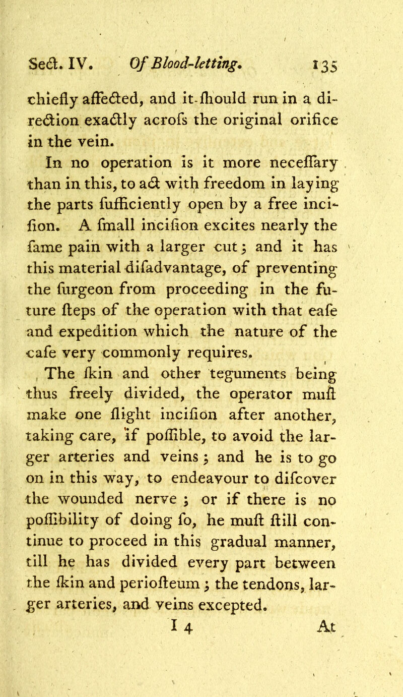 chiefly afFeded, and it-fliould run in a di~ redion exadly acrofs the original orifice in the vein. In no operation Is it more necelTary than in this, to a(3: with freedom in laying the parts fufficiently open by a free incl- fion. A fmall incifion excites nearly the fame pain with a larger cut 3 and it has this material difadvantage, of preventing the furgeon from proceeding in the fu- ture fteps of the operation with that eafe and expedition which the nature of the cafe very commonly requires. , The Ikin and other teguments being thus freely divided, the operator muft make one flight incifion after another, taking care, 'if poflible, to avoid the lar- ger arteries and veins ^ and he is to go on in this way, to endeavour to difeover the wounded nerve ; or if there is no poflibility of doing fo, he muft flill con- tinue to proceed in this gradual manner, till he has divided every part between the Ikin and periofteum ^ the tendons, lar- ger arteries, and veins excepted.