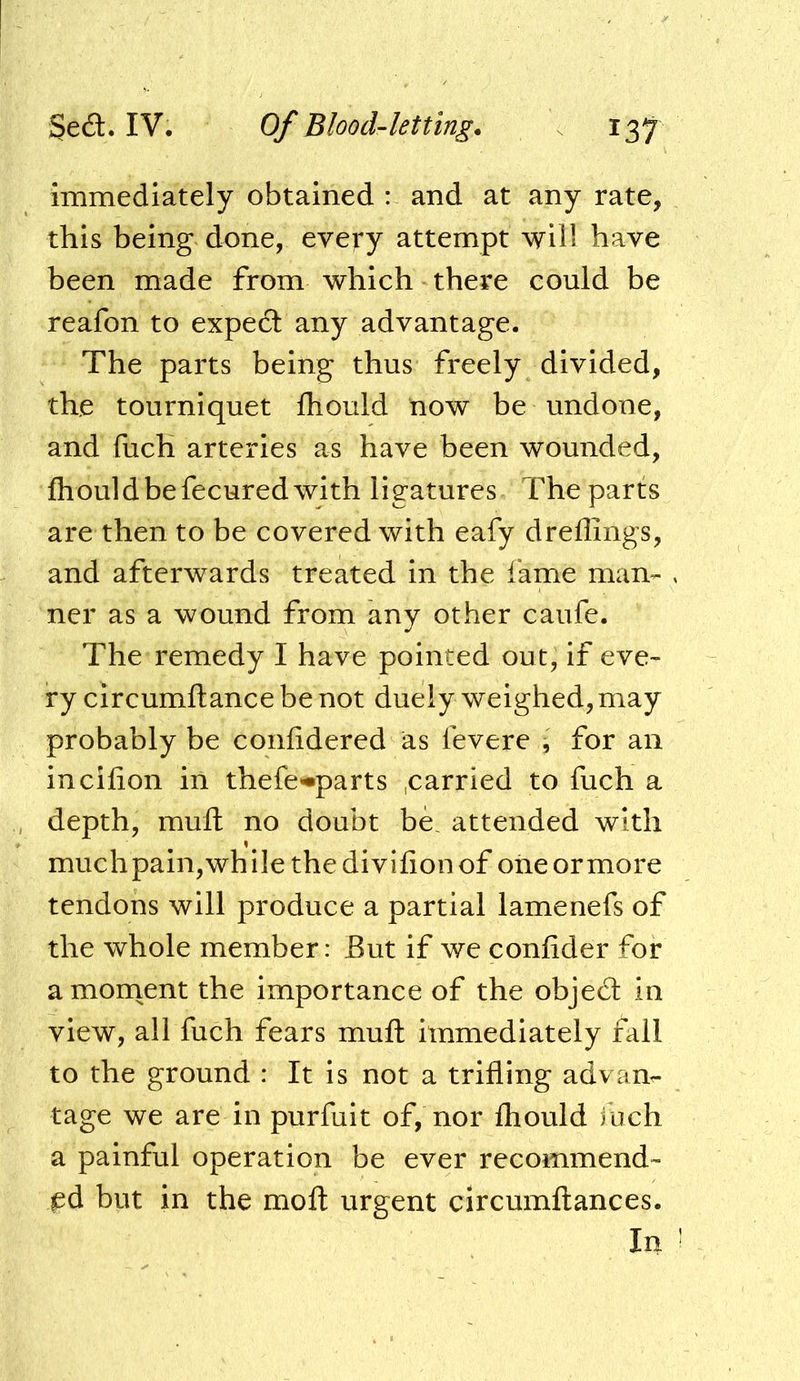 immediately obtained : and at any rate, this being done, eveii’y attempt will have been made from which there could be reafon to expect any advantage. The parts being thus freely divided, the tourniquet fliould now be undone, and fuch arteries as have been wounded, fliould be fecured with ligatures The parts are then to be covered with eafy dreflings, and afterwards treated in the lame man- ner as a wound from any other caufe. The remedy I have pointed out, if eve- ry circumftance be not duely weighed, may probably be conlidered as fevere ^ for an incilion in thefe<«parts ,carried to fuch a depth, muft no doubt be. attended with muchpain,while thedivilionof oneormore tendons will produce a partial lamenefs of the whole member: But if we confider for a moment the importance of the objedl in view, all fuch fears muft immediately fall to the ground : It is not a trifling advan- tage we are in purfuit of, nor fhould iuch a painful operation be ever recommend- ed but in the mofl urgent circumftances. In
