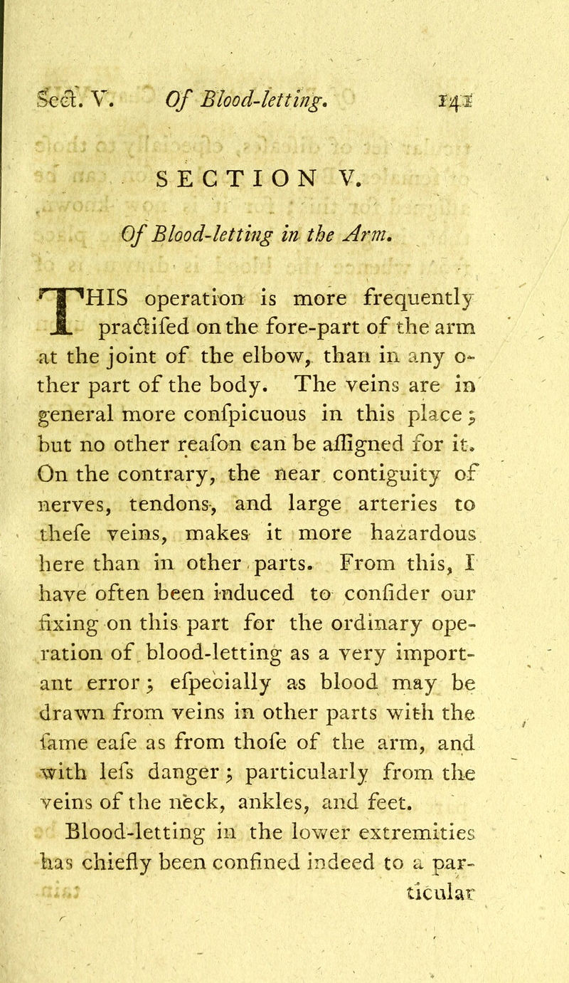 S E C T I O N V. Of Blood-letting in the Arm. HIS operation is more frequently pradtifed on the fore-part of the arm at the joint of the elbow, than in any o- ther part of the body. The veins are in general more confpicuous in this places but no other reafon can be afligned for it. On the contrary, the near contiguity of nerves, tendons, and large arteries to thefe veins, makes it more hazardous here than In other parts. From this, I have often been induced to confider our fixing on this part for the ordinary ope- ration of blood-letting as a very import- ant error 3 efpecially as blood may be drawn from veins in other parts with the fame eafe as from thofe of the arm, and with lefs danger ^ particularly from the veins of the neck, ankles, and feet. Blood-letting in the lower extremities has chiefly been confined indeed to a par- ticular
