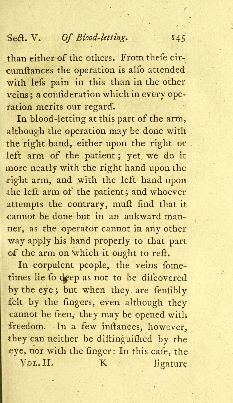 than either of the others. From thefe cir- cumftances the operation is alfo attended with lefs pain in this than in the other veins; a confideration which in every ope- ration merits our regard'. In blood-letting at this part of the arm, although the operation may be done with the right hand, either upon the right or left arm of the patient; yet. we do it more neatly with the right hand upon the right arm, and with the left hand upon the left arm of the patient 5 and whoever attempts the contrary, mufl; find that it cannot be done but in an aukward man-- ner, as the operator cannot in any other way apply his hand properly to that part of the arm on \vhich it ought to reft. In corpulent people, the veins fome- times lie fo (Ijpep as not to be difcovered by the eye; but when they, are fenfibly felt by the fingers, even although they cannot be feen, they may be opened with freedom. In a few inftances, however, they can neither be diftingulfhed by the eye, nor with the finger: In this cafe, the VoL.II. K ligature