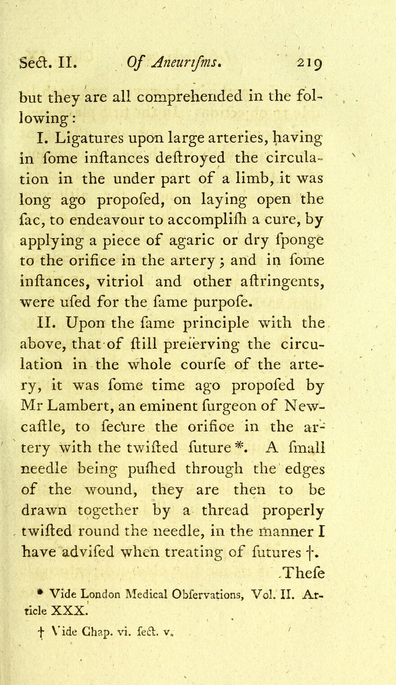 but they are all comprehended in the fol- lowing: I. Ligatures upon large arteries, having in fome inftances deftroyed the circula- tion in the under part of a limb, it was long ago propofed, on laying open the fac, to endeavour to accomplilh a cure, by applying a piece of agaric or dry fponge to the orifice in the artery 3 arid in fome inftances, vitriol and other aftringents, were ufed for the fame purpofe. II. Upon the fame principle with the above, that of ft ill preiervirig the circu- lation in the whole courfe of the arte- ry, it was fome time ago propofed by Mr Lambert, an eminent furgeon of New- caftle, to fecrire the orifice in the ar- tery with the twifted future A final! needle being puftied through the edges of the wound, they are then to be drawn together by a thread properly twifted round the needle, in the manner I have advifed when treating of futures f. .Thefe * Vide London Medical Obfervadons, Vol. II. Ar- ticle XXX.' t \'ide Chap. vi. fed. v.