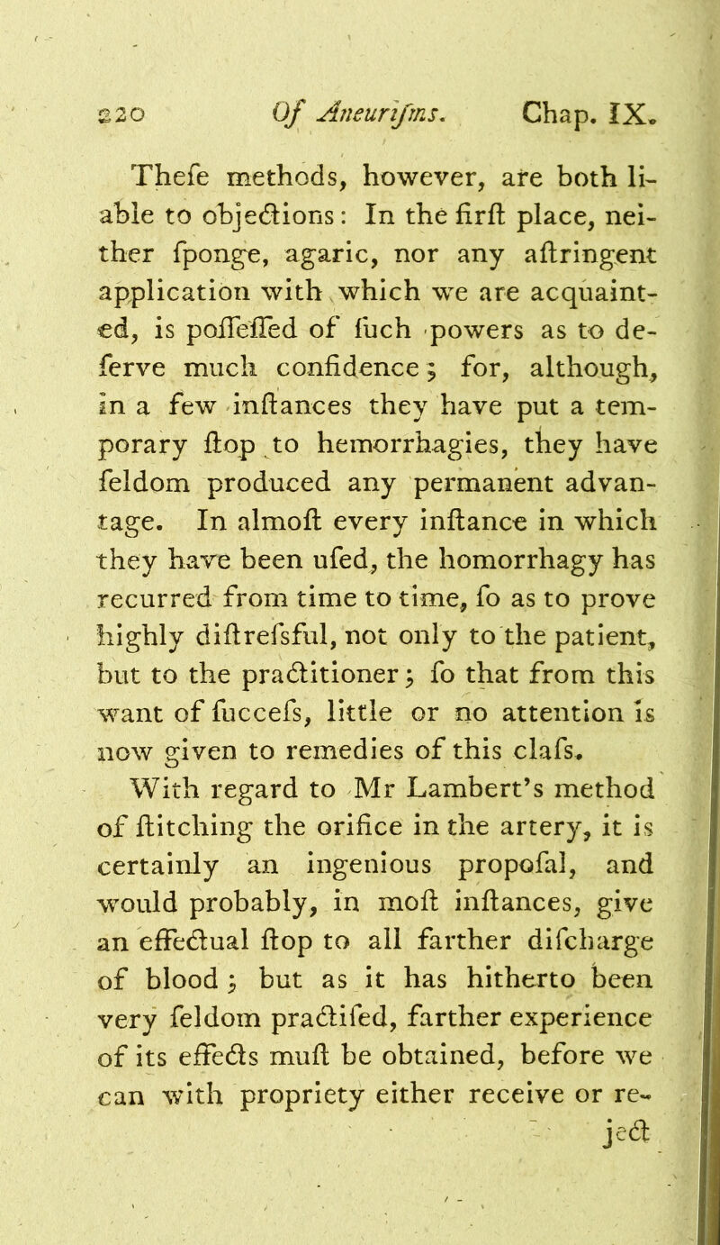 azo of Aneunfms. Chap. IX* Thefe methods, however, are both li- able to objedions: In the firfl: place, nei- ther fponge, agaric, nor any aftringent application with which we are acquaint- ed, is poiTelTed of fuch -powers as to de- ferve much confidence; for, although^ in a few inftances they have put a tem- porary flop to hemorrhagies, they have feldom produced any permanent advan- tage. In almoft every inftance in which they have been ufed, the homorrhagy has recurred from time to time, fo as to prove highly diftrefsful, not only to the patient, but to the pradlitioner; fo that from this want of fuccefs, little or no attention is now given to remedies of this clafs* With regard to Mr Lambert’s method of ftitching the orifice in the artery, it is certainly an ingenious propofal, and would probably, in mod: inftances, give an effedual ftop to all farther difcharge of blood 3 but as it has hitherto been very feldom pradlifed, farther experience of its efifeds muft be obtained, before we can wfith propriety either receive or re- jed