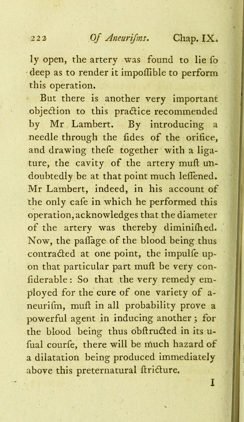 ly open, the artery was found to lie fo deep as to render it impoflible to perform this operation. But there is another very important objedion to this practice recommended by Mr Lambert. By introducing a needle through the fides of the orifice, and drawing thefe together with a liga- ture, the cavity of the artery muft un- doubtedly be at that point much leflened. Mr Lambert, indeed, in his account of the only cafe in which he performed this operation, acknowledges that the diameter of the artery was thereby diminifhed. Now, the pafiTage^ of the blood being thus contradled at one point, the impulfe up- on that particular part muft be very con- fiderable: So that the very remedy em- ployed for the cure of one variety of a- neurifm, muft in all probability prove a powerful agent in inducing another ^ for the blood being thus obftruded in its u- fual courfe, there will be nluch hazard of a dilatation being produced immediately above this preternatural ftri(fture. I