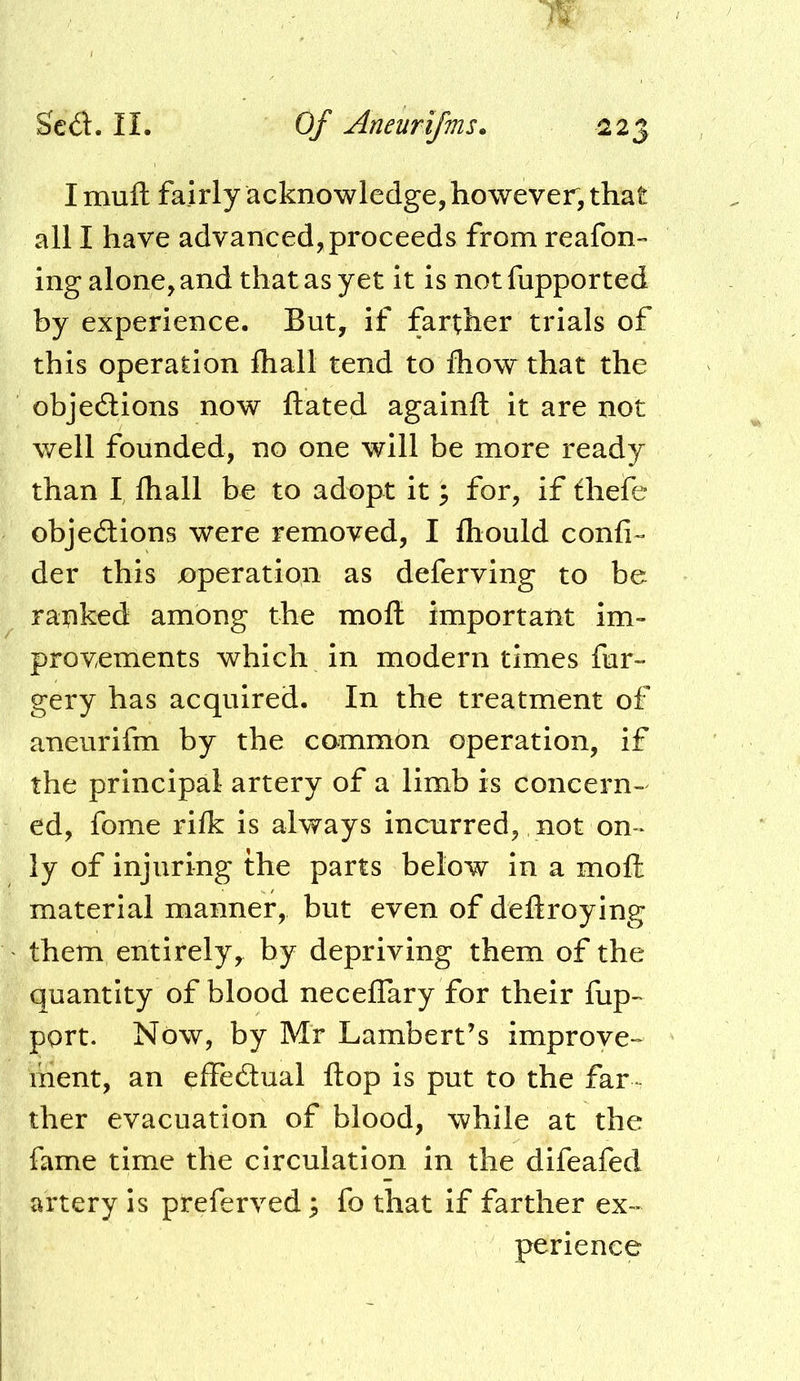 I muft fairly acknowledge, however, that all I have advanced, proceeds from reafon- ing alone, and that as yet it is not fupported by experience. But, if farther trials of this operation lhall tend to fliow that the objedlions now ftated againft it are not well founded, no one will be more ready than I lhall be to adopt it 3 for, if fhefe objedtions were removed, I Ihould confi-- der this operation as deferving to be ranked among the moll important im» provements which in modern times fur- gery has acquired. In the treatment of aneurifm by the common operation, if the principal artery of a limb is concern- ed, fome rilk is always incurred, not on* ly of injuring the parts below in a moll material manner, but even of dellroying them entirely, by depriving them of the quantity of blood necelTary for their fup- port. Now, by Mr Lambert’s improve- ment, an effedtual Hop is put to the far ther evacuation of blood, while at the fame time the circulation in the difeafed artery is preferved 3 fo that if farther ex- perience