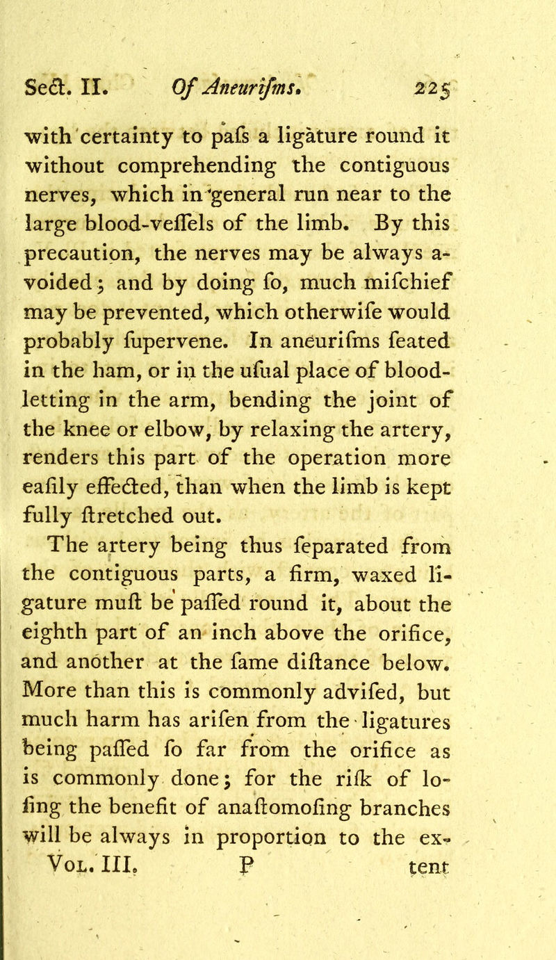 with certainty to pafs a ligature round it without comprehending the contiguous nerves, which in ^general run near to the large blood-veflels of the limb. By this precaution, the nerves may be always a- voided; and by doing fo, much mifchief may be prevented, which otherwife would probably fupervene. In anCurifms feated in the ham, or in the ufual place of blood- letting in the arm, bending the joint of the knee or elbow, by relaxing the artery, renders this part of the operation more eafily effeaed, than when the limb is kept fully ftretched out. The artery being thus feparated from the contiguous parts, a firm, waxed li- gature muft be pafled round it, about the eighth part of an inch above the orifice, and another at the fame diflance below. More than this is commonly advifed, but much harm has arifen from the ligatures being pafTed fo far from the orifice as is commonly done; for the rifk of lo-- ling the benefit of anaftomofing branches will be always in proportion to the ex- VoL.III, P tent