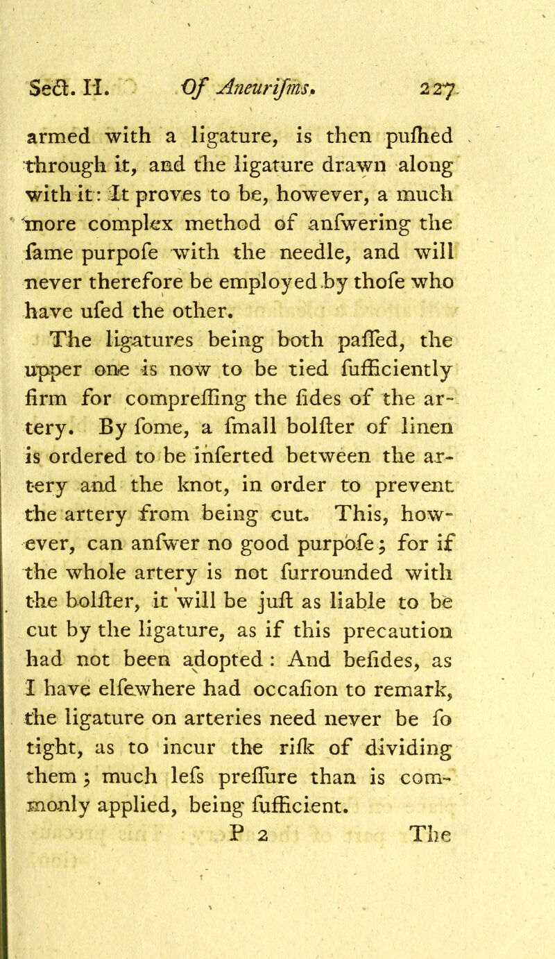 Seil. H. Of Aneurijmsp 2 27 armed with a ligature, is then pulhed through it, and the ligature drawn along with it: It proves to be, however, a much Inore complex method of anfwering the lame purpofe with the needle, and will never therefore be employed by thofe who have ufed the other. The ligatures being both pafled, the upper one is now to be tied fufficiently firm for compreiling the fides of the ar- tery. By fome, a fmall bolfter of linen is ordered to be inferted between the ar- tery and the knot, in order to prevent the artery from being cut. This, how- ever, can anfwer no good purpofe ; for if the whole artery is not furrounded with the bolfler, it will be juil as liable to be cut by the ligature, as if this precaution had not been adopted : And befides, as I have elfewhere had occafion to remark, the ligature on arteries need never be fo tight, as to incur the rifk of dividing them; much lefs prefliire than is com- monly applied, being fufEcient. P 2 The