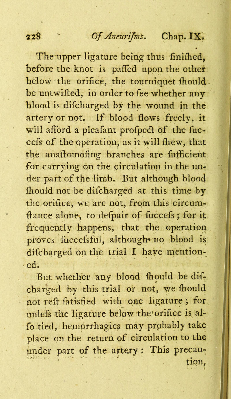 The upper ligature being thus finilhed, before the knot is pafTed upon the other below the orifice, the tourniquet fliould be untwifted, in order to fee whether any blood is difcharged by the wound in the artery or not. If blood flows freely, it will aflfbrd a pleafant profpeft of the fiic- cefs of the operation, as it wull fliew, that the anaftomofing branches are fufficient for carrying on the circulation in the un- der part of the limb. But although blood fliould not be difcharged at this time by the orifice, we are not, from this circum- ftance alone, to defpair of fuccefs; for it frequently happens, that the operation proves fuccefsful, although^ no blood is difcharged on the trial I have mention- ed. But whether any blood fliould ,be dif- charged by this trial or not, we fliould not reft fatisfied with one ligature ^ for unlefs the ligature below themri|ice is al- fo tied, hemorrhagies may probably take place on the return of circulation to the under part of the artery; This precau- tion,