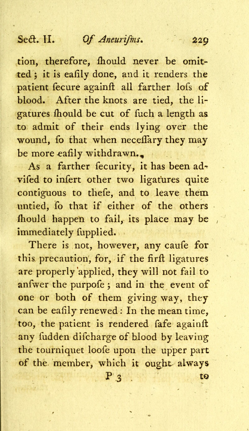 don, therefore, fhould never be omit- ted; it is eafily done, and it renders the patient fecure againft all farther lofs of blood. After the knots are tied, the li- gatures fliould be cut of fuch a length aa to admit of their ends lying over the wound, fo that when neceflary they may be more -eafily withdrawn.. As a farther fecurity, it has been ad-^ vifed to infert other two llgafures quite contiguous to thefe, and to leave them untied, fo that if either of the others fhould happen to fail, its place may be / immediately fupplled. There is not, however, any caufe for this, precaution, for, if the firfl: ligatures are properly applied, they will not fail to anfwer the purpofe ; and in the event of one or both of them giving way, they can be eafily renewed; In the mean time, too, the patient is rendered fafe againft any hidden difcharge of blood by leaving the tourniquet loofe upon the upper part of the. member, which it ought always P 3 ^ to