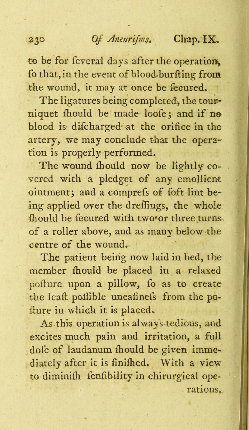 to be for feveral days after the operation^^ fo that, in the event of blooAburftlng from the wound, it may at once be fecured* The ligatures being completed^ the tour- niquet fliould be made loofe; and if no blood is^ difcharged' at the orifice in the artery, we may conclude that the opera- tion is properly performed. The wound Ihould now be lightly co- vered with a pledget of any emollient ointment 3 and a comprefs of foft lint be- ing applied over the drellings, the whole fliould be feeured with two*or three turns of a roller above, and as many below the centre of the wound. The patient being now laid in bed, the member fliould be placed in a relaxed pofture upon a pillow, fo as to create the lead: poflible uneafinefs from the po- llure in which it is placed.- As thi^ operation is always tedious, and excites much pain and irritation, a full dofe of laudanum fliould be given imme- diately after it is finilhed. With a view to diminifli fenfibility in chirurgical ope- rations.^