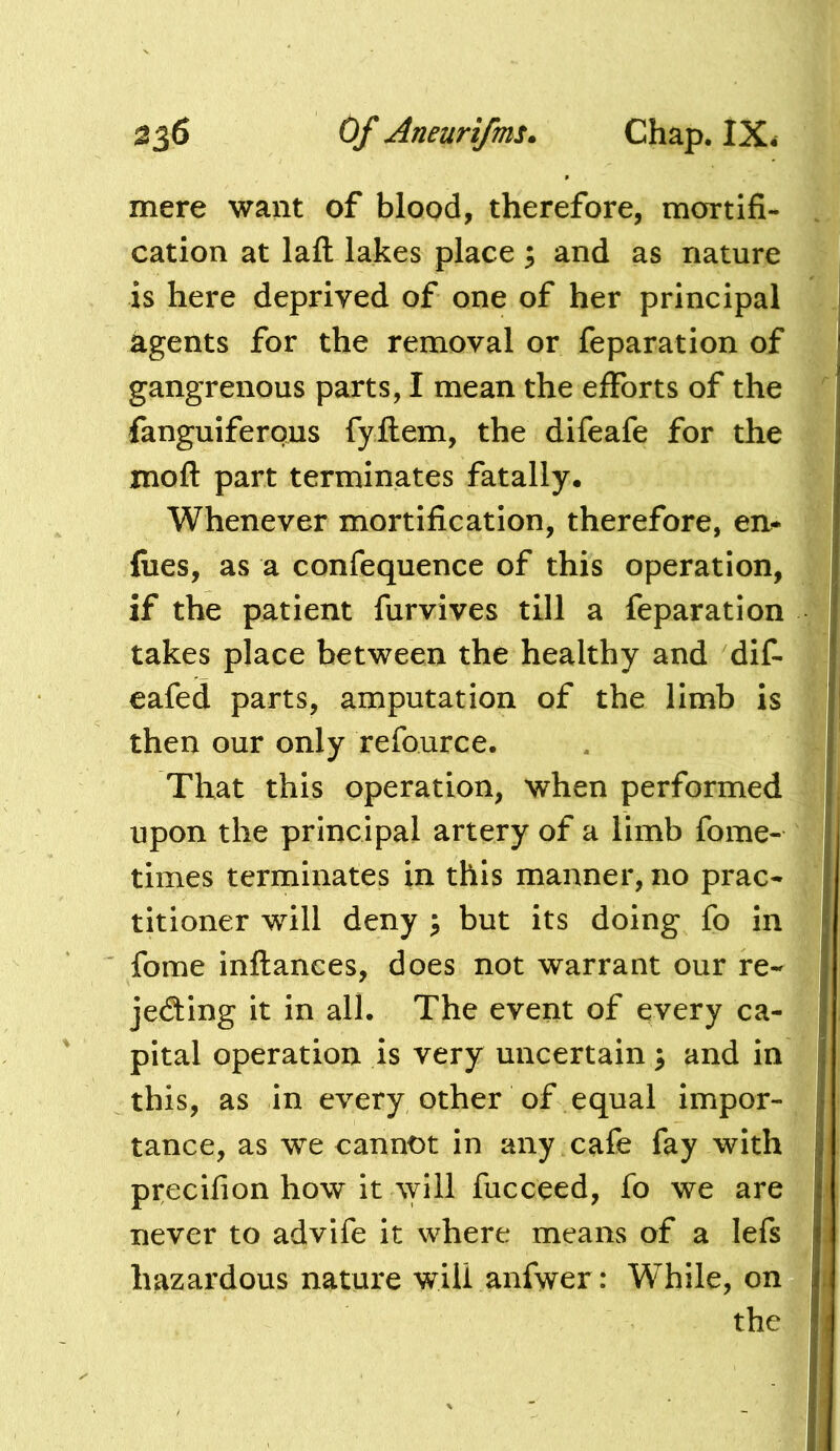 mere want of blood, therefore, mortifi- cation at laft lakes place ; and as nature is here deprived of one of her principal agents for the removal or reparation of gangrenous parts, I mean the efiforts of the fanguiferous fyilem, the difeafe for the xnoft part terminates fatally. Whenever mortification, therefore, en- fiies, as a confequence of this operation, if the patient furvives till a reparation takes place between the healthy and dif- eafed parts, amputation of the limb is then our only refource. That this operation, when performed upon the principal artery of a limb fome- times terminates in this manner, no prac- titioner will deny ^ but its doing fo in fome inftances, does not warrant our re- jecting it in all. The event of every ca- pital operation is very uncertain \ and in this, as in every other of equal impor- tance, as we cannot in any cafe fay with precifion how it ^yill fucceed, fo we are never to advife it where means of a lefs hazardous nature will anfwer: While, on