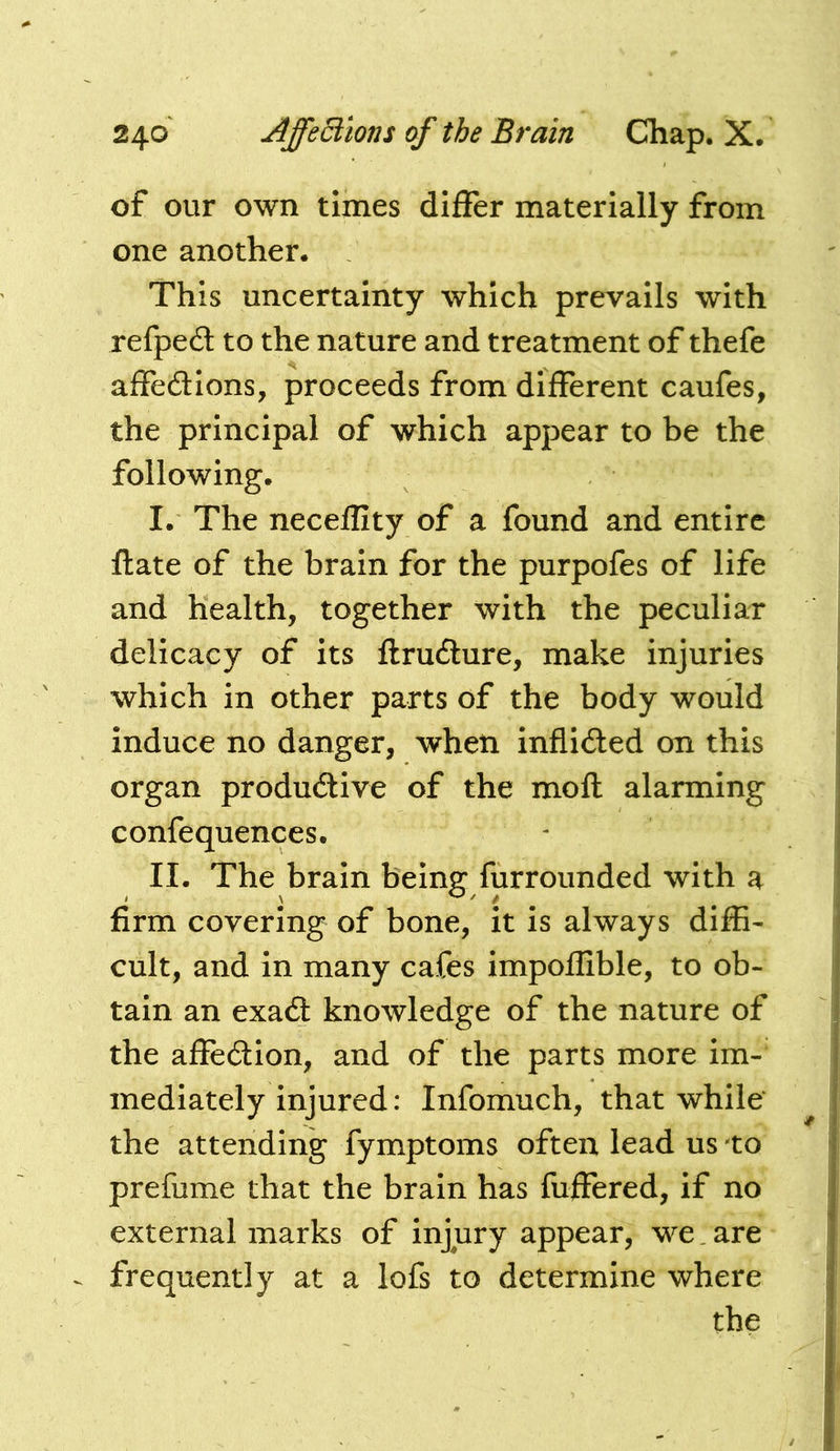 of our own times differ materially from one another. This uncertainty which prevails with refped to the nature and treatment of thefe affedlions, proceeds from different caufes, the principal of which appear to be the following. I. The neceflity of a found and entire flate of the brain for the purpofes of life and health, together with the peculiar delicacy of its flrudlure, make injuries which in other parts of the body would induce no danger, when inflided on this organ produdive of the mofl alarming confequences. II. The brain being furrounded with a firm covering of bone, it is always diffi- cult, and in many cafes impoflible, to ob- tain an exadl knowledge of the nature of the affection, and of the parts more im- mediately injured: Infomuch, that while the attending fymptoms often lead us to prefume that the brain has fuffered, if no external marks of injury appear, we, are ^ frequently at a lofs to determine where