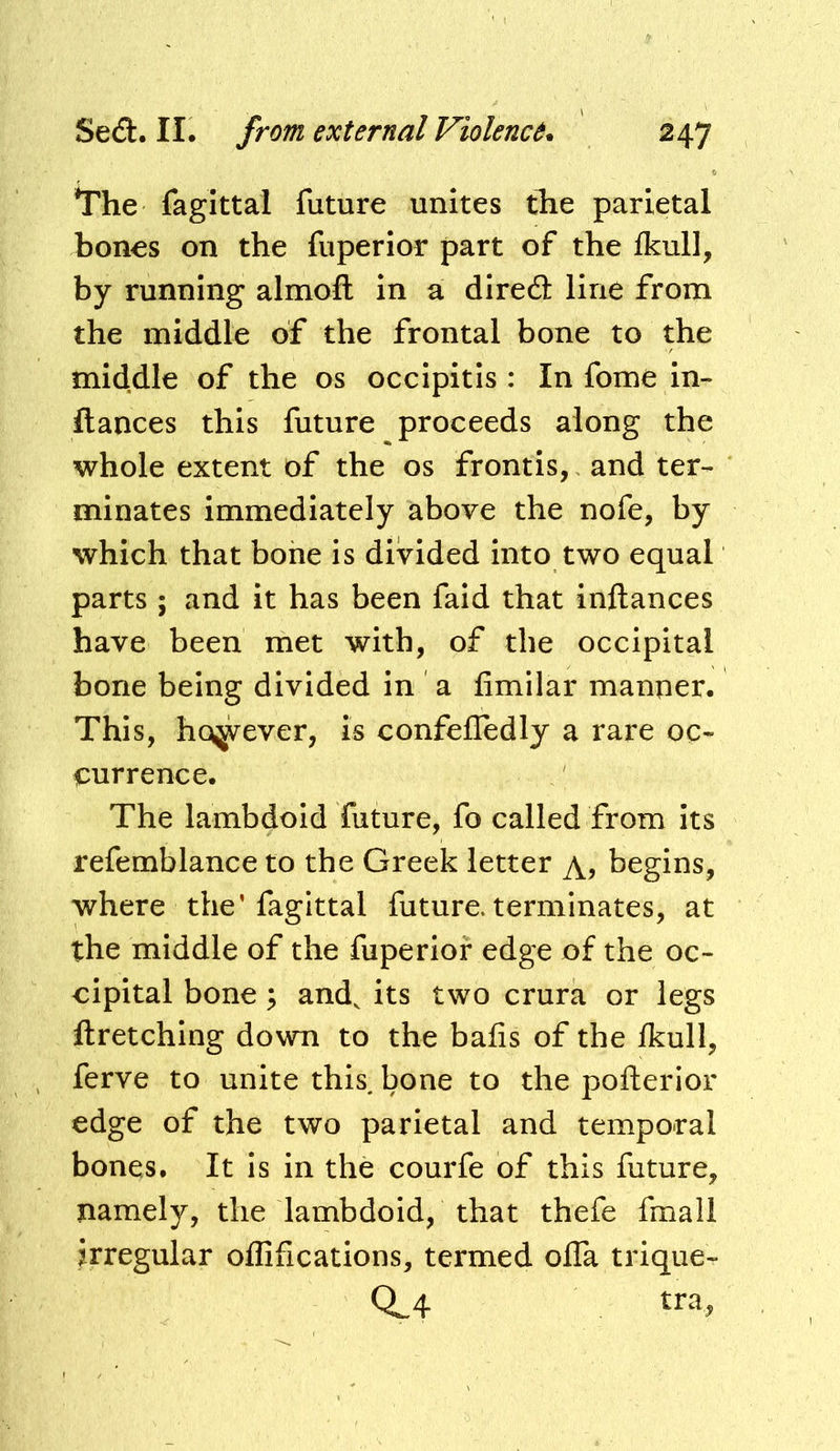 *The fagittal future unites the parietal bones on the fuperior part of the Ikull, by running almoft in a diredl line from the middle of the frontal bone to the middle of the os occipitis : In fome in- fiances this future proceeds along the whole extent of the os frontis, and ter- minates Immediately above the nofe, by which that bone is divided into two equal parts ; and it has been faid that inftances have been met with, of the occipital bone being divided in a fimilar manner. This, however, is confefledly a rare oc- <:urrence. The lambdoid future, fo called from its refemblance to the Greek letter begins, where the’fagittal future, terminates, at the middle of the fuperior edge of the oc- cipital bone; and, its two crura or legs ftretching down to the bafis of the Ikull, ferve to unite this bone to the poflerior edge of the two parietal and temporal bones. It is in the courfe of this future, namely, the lambdoid, that thefe fmall irregular ollifications, termed olTa trique- 0.4