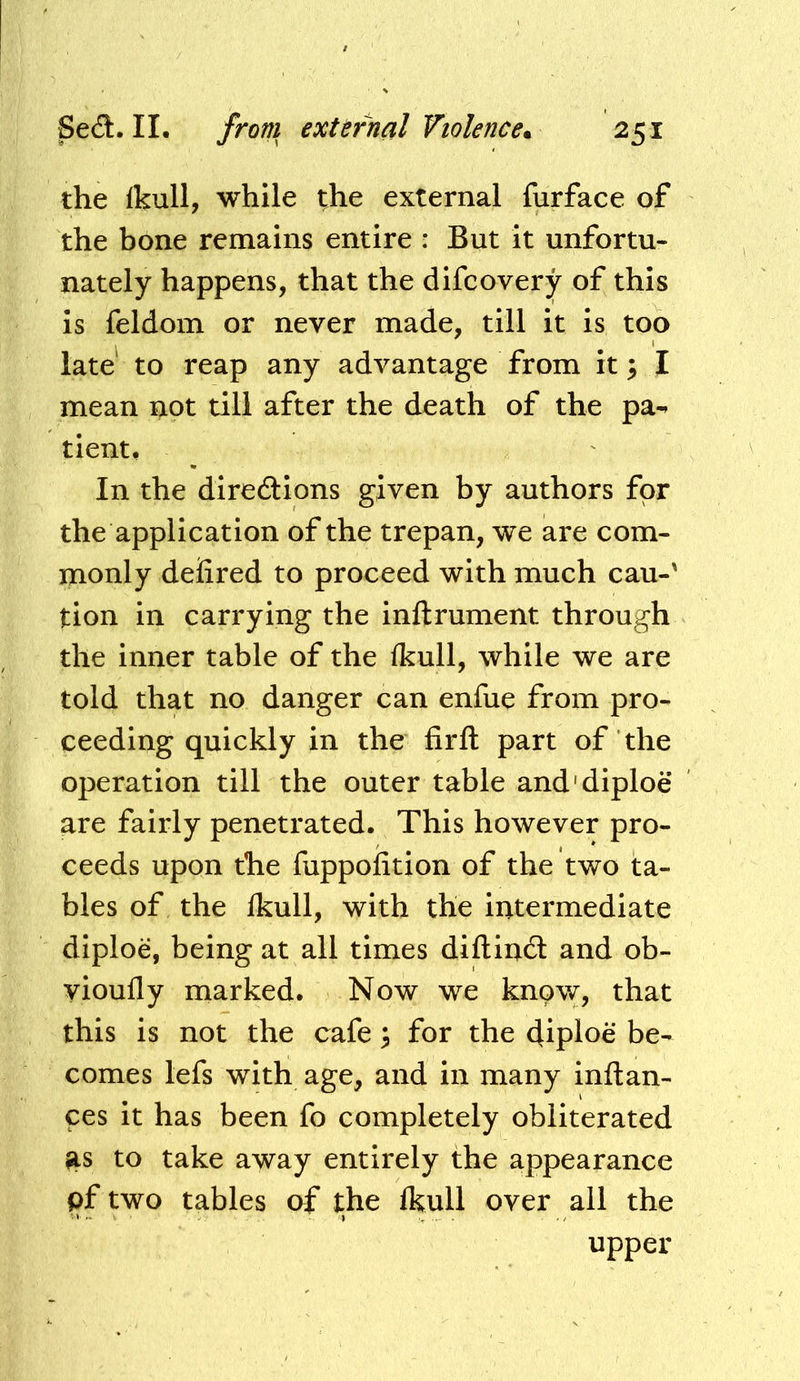 the Ikull, while the external furface of the bone remains entire : But it unfortu- nately happens, that the difcovery of this is feldom or never made, till it is too late to reap any advantage from it; I mean not till after the death of the pa-» tient. In the diredions given by authors for the application of the trepan, we are com- monly deiired to proceed with much cau-' tion in carrying the inftrument through the inner table of the (kull, while we are told that no danger can enfue from pro- ceeding quickly in the firft part of the operation till the outer table and'diploe are fairly penetrated. This however pro- ceeds upon the fuppofition of the two ta- bles of the Ikull, with the intermediate diploe, being at all times diftind and ob- yioufly marked. Now we knpw, that this is not the cafe 3 for the diploe be- comes lefs with age, and in many inftan- ces it has been fo completely obliterated as to take away entirely the appearance pftwo tables af the Ikull over all the upper