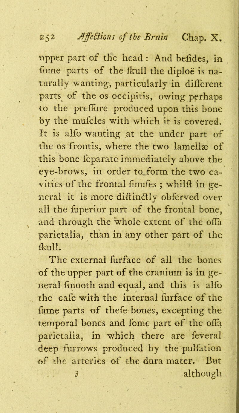 Tipper part of the head: And befides, in fome parts of the fkull the diploe is na- turally v/anting, particularly in different parts of the os occipitis, owing perhaps to the preffiire produced upon this bone by the mufcles with which it is covered. It is alfo wanting at the under part of the os fronds, where the two lamellae of this bone feparate immediately above the eye-brotvs, in order to..form the two ca- vities of the frontal finufes 3 whilft in ge- neral it is more diftindly obferved over all the fuperior part of the frontal bone, and through the whole extent of the ofla parietalia, than in any other part of the fkull. The external furface of all the bones of the upper part of the cranium is in ge- neral fmooth and equal, and this is alfo the cafe with the internal furface of the fame parts of thefe bones, excepting the temporal bones and fome part of the ofla parietalia, in which there are feverai deep furrows produced by the pulfation of the arteries of the dura mater. But although 3