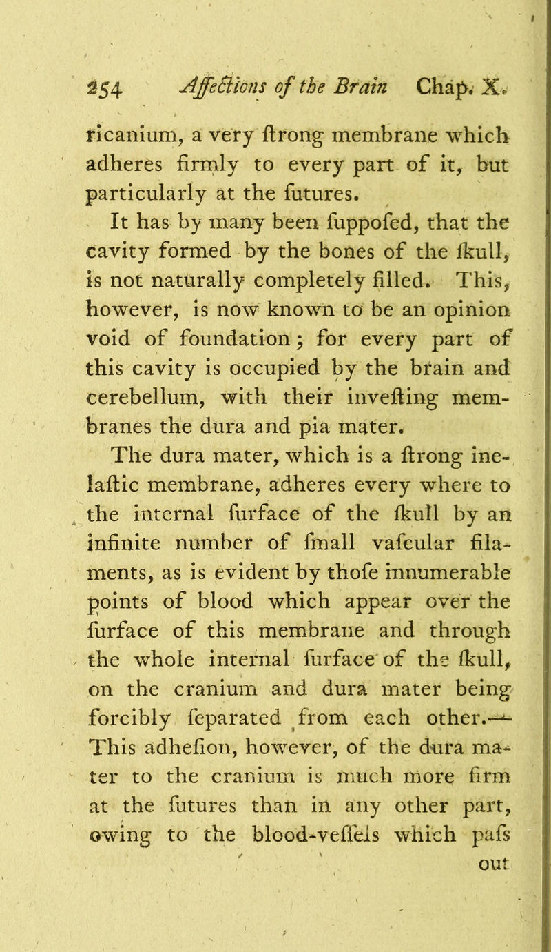 ticamum, a very ftrong membrane which adheres firrnly to every part of it, but particularly at the futures. It has by many been fuppofed, that the cavity formed by the bones of the Ikull, is not naturally completely filled. This, however, is now known to be an opinion void of foundation 3 for every part of thi^ cavity is occupied by the brain and cerebellum, with their invefting mem- branes the dura and pia mater. The dura mater, which is a ftrong ine- laftic membrane, adheres every where to the internal furface of the fkull by an infinite number of finall vafcular fila-^ inents, as is evident by thofe innumerable points of blood which appear over the furface of this membrane and through the whole internal furface of the Ikull, on the cranium and dura mater being forcibly feparated from each other.—^ This adhefion, however, of the dura ma-^ ter to the cranium is much more firm at the futures than in any other part, owing to the blcod*vefleis which pafs out