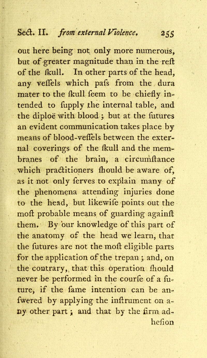 out here being not only more numerous, but of greater magnitude thai;i in the reft of the fkulL In other parts of the head, any veffels which pafs from the, dura mater to the Ikull feem to be chiefly in- tended to fupply the internal table, and the diploe with blood ^ but at the futures an evident communication takes place by means of blood-veflels between the exter- nal coverings of the Ikuli and the mem- branes of the brain, a clrcumftance which practitioners Ihould be a^are of, as It not only ferves to exj51aln many of the phenomena attending injuries done to the head, but likewife points out the moft probable means of guarding againft them. By bur knowledge of this part of the anatomy of the head we learn, that the futures are not the moft eligible parts for the application of the trepan \ and, on the contrary, that this operation fliould never be performed in the courfe of a fu- ture, if the fame intention can be an- fwered by applying the inftrument on a- ny other part ; and that by the firm ad- heflon