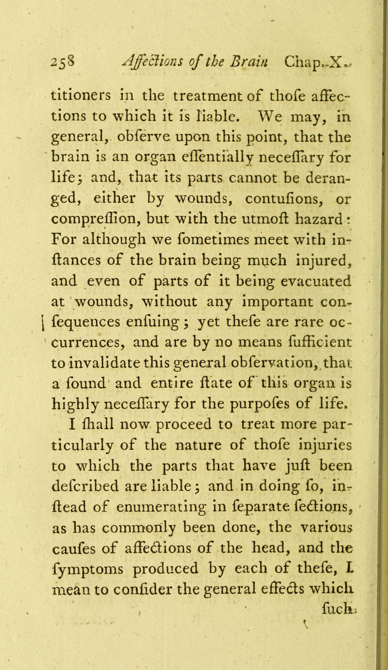 titioners m the treatment of thofe affec- tions to which it is liable. We may, in general, obferve upon this point, that the brain is an organ eiTentfally neceflary for life; and, that its parts cannot be deran- ged, either by wounds, contufions, or compreffion, but with the utmofl hazard: For although We fometimes meet with in- flances of the brain being miich injured, and even of parts of it being evacuated at wounds, without any important com \ fequences enfuing; yet thefe are rare oc- currences, and are by no means fufEcient to invalidate this general obfervation,. that a found and entire ftate of this organ is highly neceffary for the purpofes of life. I lhall now proceed to treat more par- ticularly of the nature of thofe injuries to w^hich the parts that have juft been defcribed are liable; and in doing fo, in- ftead of enumerating in feparate fedlions, as has commonly been done, the various caufes of affedions of the head, and the fymptoms produced by each of thefe, L mean to confider the general effeds which ftich^