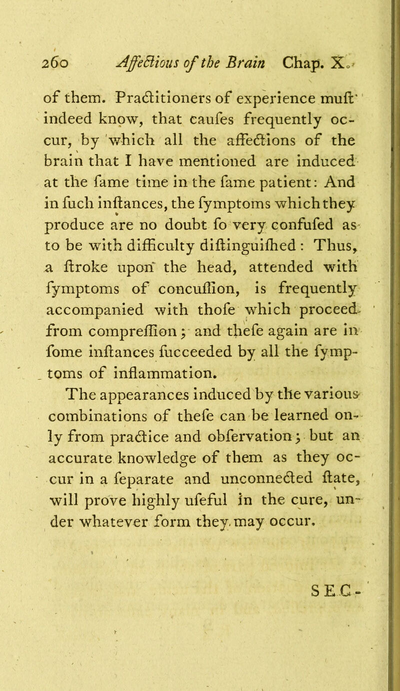 of them. Praditioners of experience muft' indeed know, that eaufes frequently oc- cur, by which all the affedions of the brain that I have mentioned are induced at the fame time in the fame patient: And in fuch inftances, the fymptoms which they produce are no doubt fo very confufed as to be with difBculty diftinguiflied : Thus, a ftroke upon the head, attended with fymptoms of concuflion, is frequently accompanied with thofe which proceed^ from compreflion; and thefe again are in fome inftances fucceeded by all the fymp- . toms of inflammation. The appearances induced by the various combinations of thefe can be learned on- ly from pradice and obfervation y but an accurate knowledge of them as they oc- cur in a feparate and unconneded ftate, will prove highly ufeful in the cure, un- der whatever form they may occur. SEC-