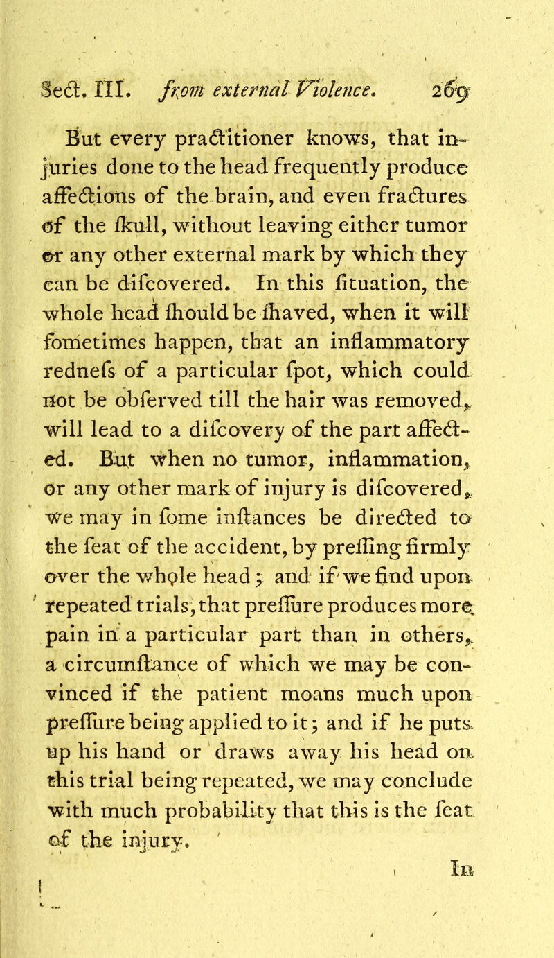 fiut every practitioner knows, that in- juries done to the head frequently produce affections of the brain, and even fractures of the fkull, without leaving either tumor ©^r any other external mark by which they can be difcovered. In this fituation, the whole head fhould be fhaved, when it will fometimes happen, that an inflammatory rednefs of a particular fpot, which could not be obferved till the hair was removed,, will lead to a difcovery of the part affect- ed. Ent when no tumor, inflammation, or any other mark of injury is difcovered,, We may in fome inftances be directed to the feat of the accident, by prefling firmly over the wh9le head ; and if we find upon ' repeated trials, that preflure produces more, pain in a particular part than in others,, a circumflance of which we may be con- vinced if the patient moans much upon preflure being applied to it; and if he puts, up his hand or draws away his head on, this trial being repeated, we may conclude with much probability that this is the feat of the injury. I In