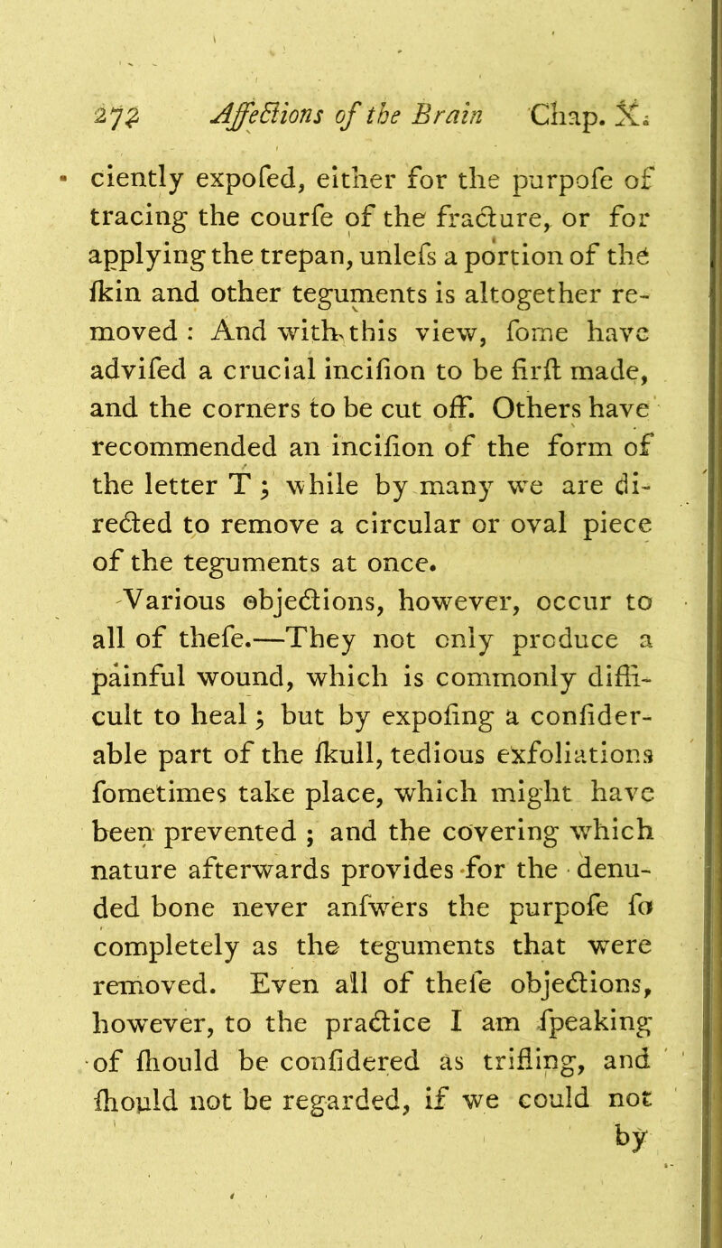 clently expofed, either for the purpofe of tracing the courfe of the fradure, or for applying the trepan, unlefs a portion of th^ fkin and other teguments is altogether re- moved : And \vith> this view, fome have advifed a crucial incifion to be firft made, and the corners to be cut off. Others have recommended an incifion of the form of the letter T 3 while by many we are di- redled to remove a circular or oval piece of the teguments at once. Various ebjedllons, however, occur to all of thefe.—They not only produce a painful wound, which is commonly diffi- cult to heal; but by expofing a confider- able part of the fkull, tedious exfoliations fometimes take place, which might have been prevented ; and the covering w^hich nature afterwards provides Tor the denu- ded bone never anfw^ers the purpofe fa completely as the teguments that were removed. Even all of thefe objections, however, to the practice I am fpeaking of ftiould be confidered as trifling, and fhould not be regarded, if we could not by