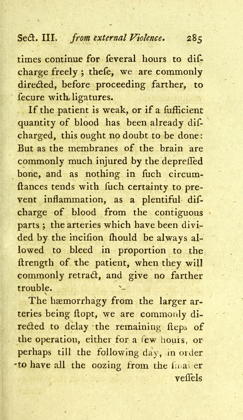 times continue for feveral hours to dif- charge freely ; thefe, we are commonly diredled, before proceeding farther, to fecure withJigatures. If the patient is weak, or if a fufEcient quantity of blood has been already dif- charged, this ought no doubt to be done: But as the membranes of the brain are commonly much injured by the depreiled bone, and as nothing in fuch circum- ftances tends with fuch certainty to pre- vent inflammation, as a plentiful dif- charge of blood from the contiguous parts ; the arteries which have been divi- ded by the incifion fliould be always al- lowed to bleed in proportion to the flrength of the patient, when they will commonly retrad, and give no farther trouble. V The haemorrhagy from the larger ar- teries being fl:opt, we are commonly di- rected to delay the remaining fteps of the operation, either for a few hours, or perhaps till the fallowing day, in order 'to have all the oozing from the fn aver veflels