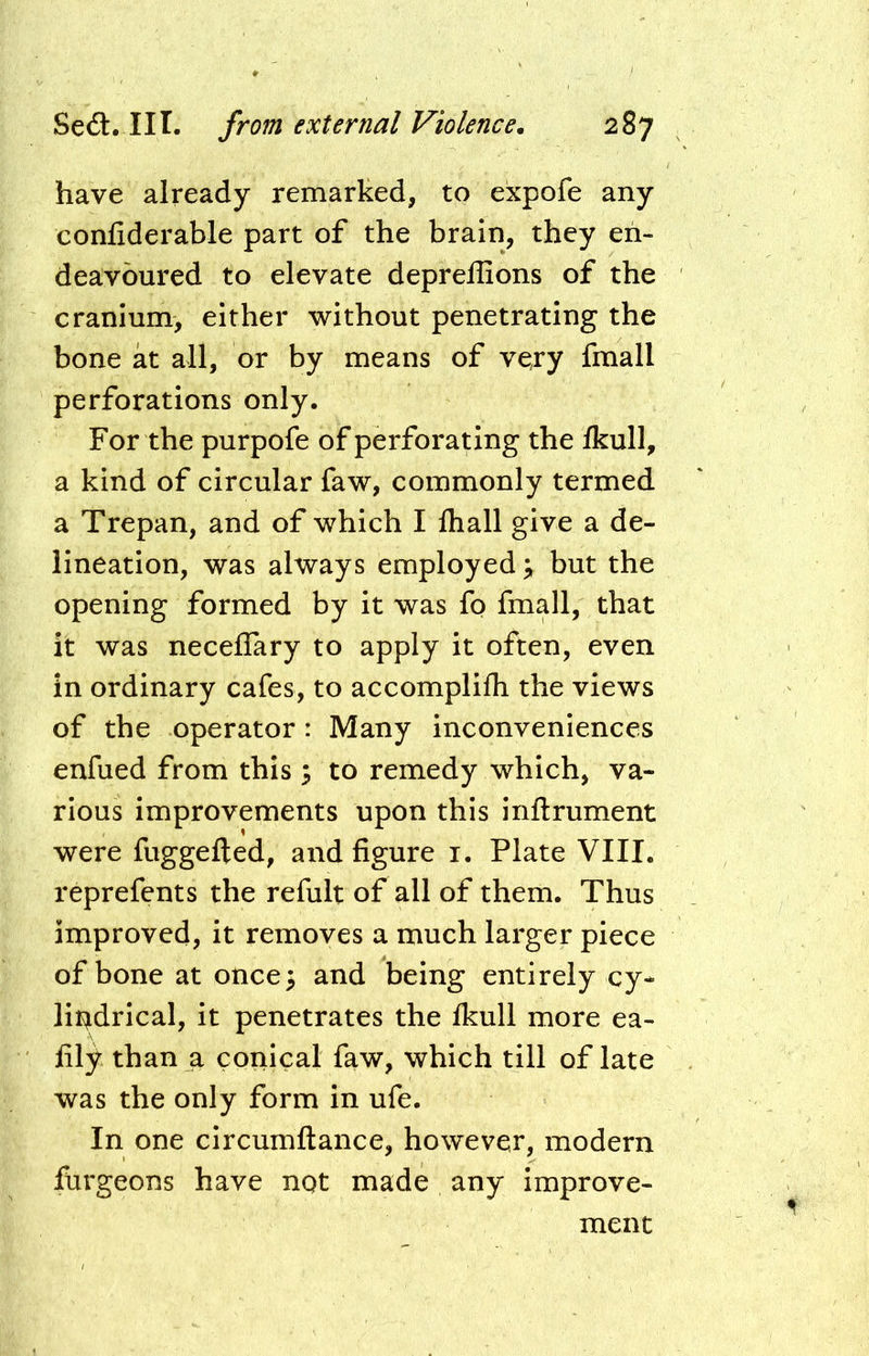 have already remarked, to expofe any confiderable part of the brain, they en- deavoured to elevate deprellions of the cranium, either without penetrating the bone at all, or by means of very fmall perforations only. For the purpofe of perforating the Ikull, a kind of circular faw, commonly termed a Trepan, and of which I fliall give a de- lineation, was always employed \ but the opening formed by it was fo fmall, that it was neceflary to apply it often, even in ordinary cafes, to accomplifh the views of the operator: Many inconveniences enfued from this 3 to remedy which, va- rious improvements upon this inftrument were fuggefted, and figure i. Plate VIII. reprefents the refult of all of them. Thus improved, it removes a much larger piece of bone at once3 and being entirely cy- lii^drical, it penetrates the Ikull more ea- fily than a conical faw, which till of late was the only form in ufe. In one circumftance, however, modern furgeons have not made any improve- ment