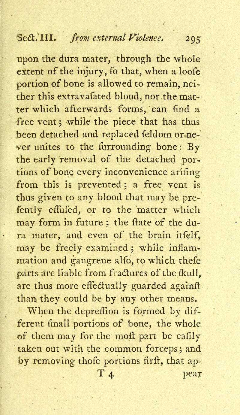 upon the dura mater, through the whole extent of the injury, fo that, when a loofe portion of bone is allowed to remain, nei- ther this extravafated blood, nor the mat- ter which afterwards forms, can find a free vent; while the piece that has thus been detached and replaced feldom or ne- ver unites to the furrounding bone : By the early removal of the detached por- tions of bone every inconvenience arifing from this is prevented 3 a free vent is thus given to any blood that may be pre- fently effufed, or to the 'matter which may form in future ^ the ftate of the du- ra mater, and even of the brain itfelf, may be freely examined; while inflam- mation and gangrene alfo, to which thefe parts are liable from fractures of the Ikull, are thus more effedlually guarded againfl: than they could be by any other means. When the depreflion is formed by dif- ferent fmall portions of bone, the whole of them may for the mofl: part be eafily taken out with the common forceps^ and by removing thofe portions firft, that ap- T 4 pear