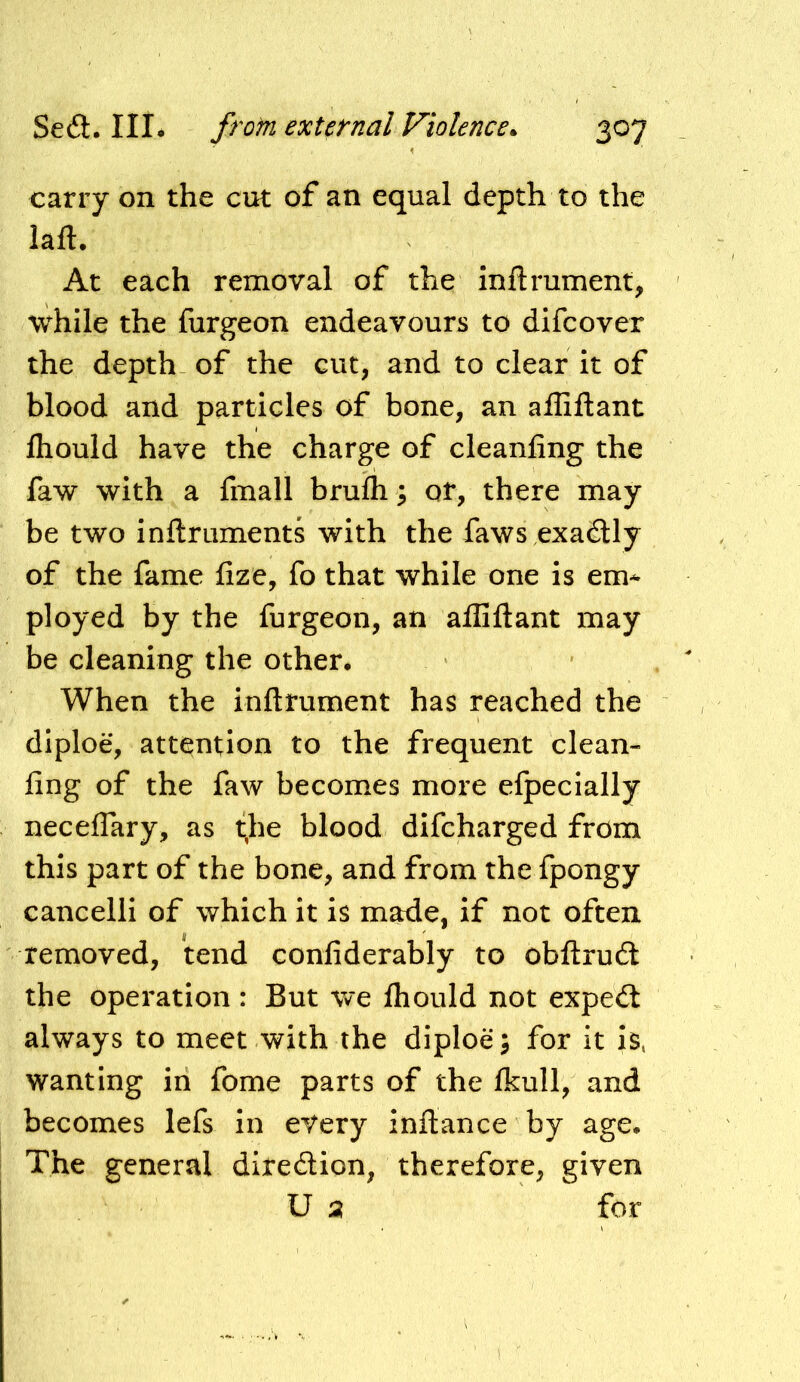 carry on the ciit of an equal depth to the laft. At each removal of the inftrument, while the furgeon endeavours to difcover the depth- of the cut, and to clear it of blood and particles of bone, an affiftant Ihould have the charge of cleanfing the faw with a fmall brulh; or, there may be two inftruments with the faws exadUy of the fame fize, fo that while one is em- ployed by the furgeon, an affiftant may be cleaning the other# When the inftrument has reached the diploe, attention to the frequent clean- fing of the faw becomes more efpecially neceflary, as t.he blood difcharged from this part of the bone, and from the fpongy cancelli of which it is made, if not often removed, tend confiderably to obftrud the operation : But we fhould not expedt always to meet with the diploe; for it is, wanting in fome parts of the Ikull, and becomes lefs in every inftance by age. The general ditedlion, therefore, given U 2 for