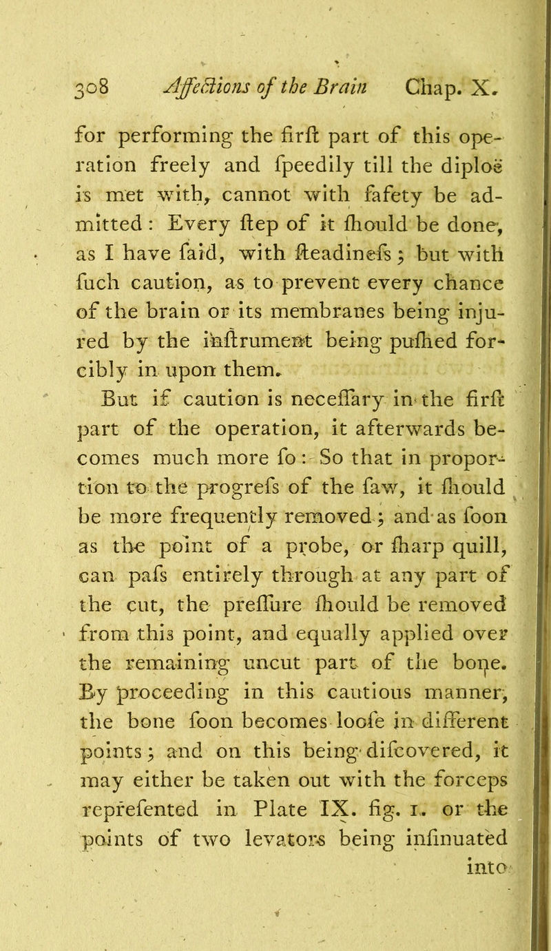 for performing the firft part of this ope- ration freely and fpeedlly till the diploe is met withy cannot with fafety be ad- mitted : Every ftep of it ftiould be done, as I have faid, with fteadinefs, but with fuch caution, as to prevent every chance of the brain or Its membranes being inju- red by the inllrument being pufhed for- cibly in upon them. But if caution is neceffary in the firft part of the operation, It afterwards be- comes much more fo: So that in propor- tion to the progrefs of the faw, it fnould be more frequently removed ; and* as foon as the point of a probe, or fharp quill, can pafs entirely through at any part of the cut, the preflure fliould be removed from this point, and equally applied over the remaining uncut part of the hope. By proceeding in this cautious manner, the bone foon becomes loofe in different points; and on this being*dlfcovered, it may either be taken out with the forceps reprefented in Plate IX. fig, i.. or the points of two levator«6 being infinuafed into