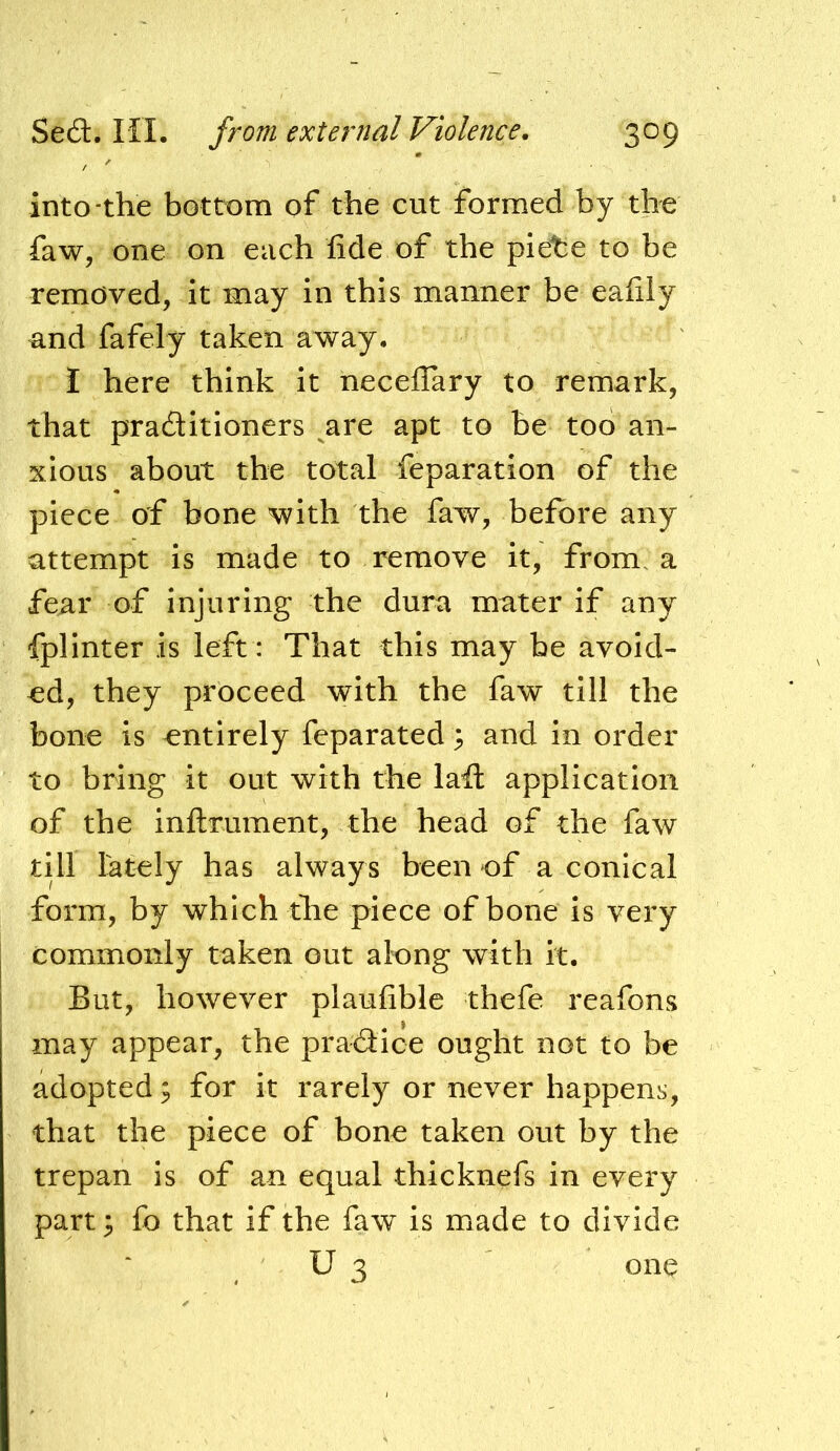 into-the bottom of the cut formed by the faw, one on each fide of the plete to be removed, it may in this manner be eafily and fafely taken away. I here think it neceflary to remark, that praditioners are apt to be too an- xious about the total feparation of the piece of bone with the faw, before any attempt is made to remove it, from, a fear of injuring the dura mater if any fplinter is left: That this may be avoid- ed, they proceed with the faw till the bone is entirely feparated 3 and in order to bring it out with the lafi: application of the inflrument, the head of the faw till lately has always been of a conical form, by which the piece of bone is very commonly taken out along with it. But, however plaufible thefe reafons may appear, the pradice ought not to be adopted; for it rarely or never happens, that the piece of bone taken out by the trepan is of an equal thicknefs in every part 5 fo that if the faw is made to divide U 3 oiiQ