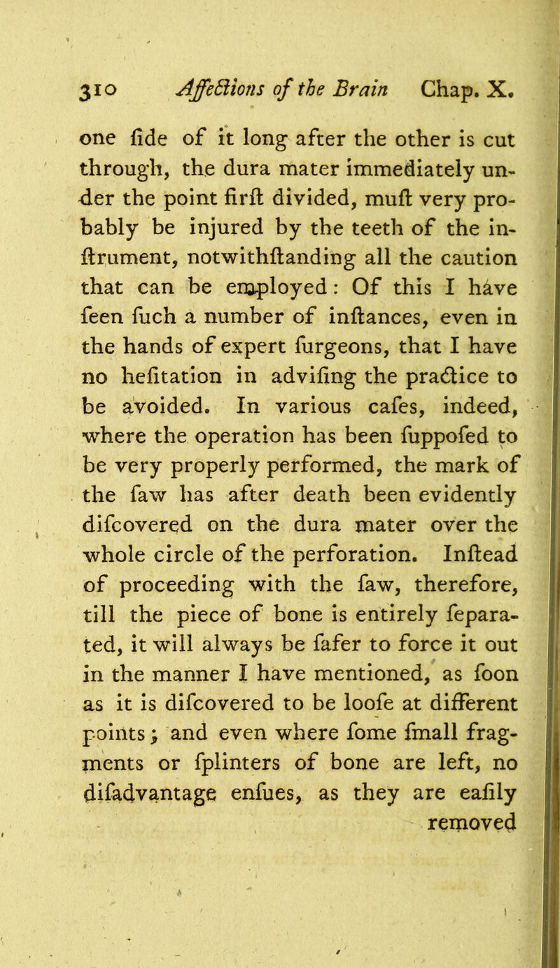 one fide of it long after the other is cut through, the dura mater immediately un- der the point firfl divided, mufl: very pro- bably be injured by the teeth of the in- ftrument, notwithftanding all the caution that can be eroployed: Of this I hkve feen fiich a number of inftances, even in the hands of expert furgeons, that I have no hefitation in advifing the pradice to be avoided. In various cafes, indeed, where the operation has been fuppofed to be very properly performed, the mark of the faw has after death been evidently dlfcovered on the dura mater over the whole circle of the perforation. Inflead of proceeding with the faw, therefore, till the piece of bone is entirely fepara- ted, it will always be fafer to force it out in the manner I have mentioned, as foon as it is difcovered to be loofe at different points; and even where fome fmall frag- ments or fplinters of bone are left, no difadvantage enfues, as they are eafily removed