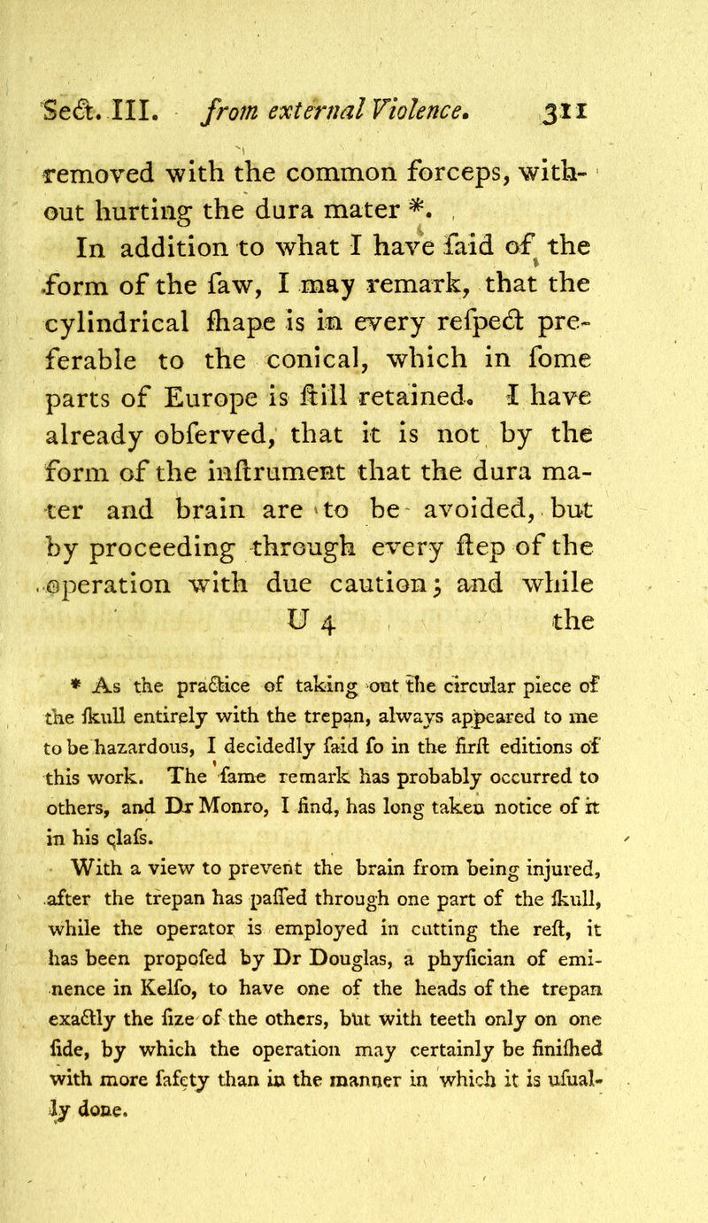 removed with the common forceps, with- out hurting the dura mater , In addition to what I have faid of the % form of the faw, I may remark, that the cylindrical fliape is in every refped pre- ferable to the conical, which in fome parts of Europe is ft ill retained. I have already obferved, that it is not by the form of the infirument that the dura ma- ter and brain are‘to be avoided, but by proceeding through every ftep of the .^@peration with due caution 3 and while tJ 4 the * As the pra£tice of taking cmt the circular piece of the ikuU entirely with the trepan, always apj>eared to me to be hazardous, I decidedly faid fo in the firft editions of this work. The fame remark has probably occurred to others, and Dr Monro, I find, has long taken notice of it in his qlafs. With a view to prevent the brain from being injured, after the trepan has pafled through one part of the Ikull, while the operator is employed in cutting the reft, it has been propofed by Dr Douglas, a phyfician of emi- nence in Kelfo, to have one of the heads of the trepan exadlly the fize of the others, but with teeth only on one fide, by which the operation may certainly be finiftied with more fafety than in the manner in which it is ufual* ly done»