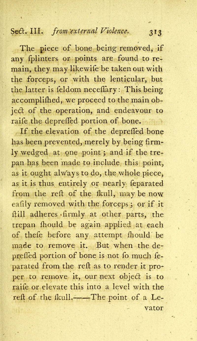 The piece of bone being removed, if any fplinters or points are found to re-, main, they may llkewife be taken out with the forceps^ or with the lenticular, but the latter is feldom necelTary: This being accompliflied, we proceed to the main ob- jedl of the operation, and endeavour to raife the deprelTed portion of bone. If the elevation of the deprefled bone has been prevented, merely by being firm- ly wedged at one point; and if the tre- pan has been made to include this point, as it ought always to do, the whole piece, as it is thus entirely or nearly feparated from the reft of the fkull, may be now eafily removed with the forceps ^ or if it ftill adheres »firmly at other parts, the trepan fhould be again applied at each of thefe before any attempt fhould be made to remove it. But when the de- preffed portion of bone is not fo much fe- parated from the reft as to render it pro- per to remove it, our next objecft is to raife or elevate this into a level with the reft of the IkulL- .The point of a Le- vator