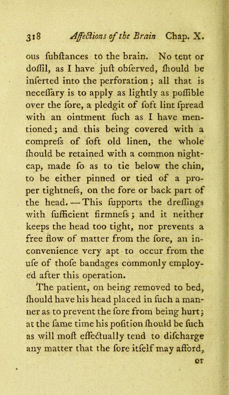 ous fubftances to the brain. No teot or doffil, as I have juft obferved, Ihould be inferred into the perforation; all that is iiecelfary is to apply as lightly as poffible over the fore, a pledgit of fofc lint fpread with an ointment fuch as I have men- tioned; and this being covered with a comprefs of foft old linen, the whole Ihould be retained with a common night- cap, made fo as to tie below the chin, to be either pinned or tiod of a pro- per tightnefs, on the fore or back part of the head.—This fupports the dreilings v/ith fufficient firmnefs; and it neither keeps the head too tight, nor prevents a free flow of matter from the fore, an in- convenience very apt to occur from the ufe of thofe bandages commonly employ- ed after this operation. lhe patient, on being removed to bed, Ihould haVe his head placed in fuch a man- ner as to prevent the fore from being hurt; at the fame time his polition ihould be fuch as will moft effedually tend to difcharge any matter that the fore itfelf may affordj,