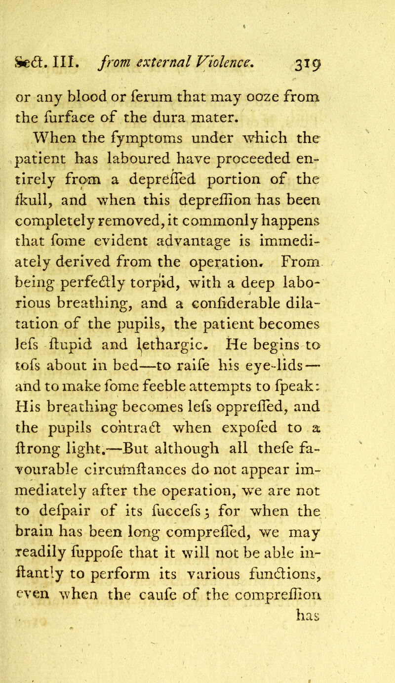 or any blood or ferum that may ooze from the furface of the dura mater. When the fymptoms under which the patient has laboured have proceeded en- tirely from a depr^fled portion of the ftull, and when this cjepreflion has been completely removed, it commonly happens that fome evident advantage is immedi- ately derived from the operationr From being perfedtly torpid, with a deep labo- rious breathing, and a confiderable dila- tation of the pupils, the patient becomes lefs ftupid and l^ethargic. He begins to tofs about in bed—to raife his eye-lids — and to make fome feeble attempts to Ipeak: His breathing becomes lefs opprelled, and the pupils cohtraffc when expofed to a ftrong light.—But although all thefe fa- vourable circihnftances do not appear im- mediately after the operation, we are not to defpair of its fuccefs 3 for when the brain has been long compreffed, we may readily fuppofe that it will not be able in- ftantly to perform its various fundtions^ even when the caufe of the compreffioii has